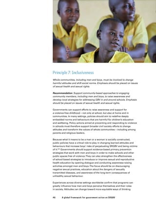 46 A global framework for government action on SRGBV
Principle 7: Inclusiveness
Whole communities, including men and boys, must be involved to change
harmful attitudes and shift social norms. Emphasis should be placed on issues
of sexual health and sexual rights.
Recommendation: Support community-based approaches to engaging
community members, including men and boys, to raise awareness and
develop local strategies for addressing GBV in and around schools. Emphasis
should be placed on issues of sexual health and sexual rights.
Governments can support efforts to raise awareness and support for
a violence-free childhood – not only at school, but also at home and in
communities. In many settings, policies should aim to redefine deeply
embedded norms and behaviours that are harmful for children’s education
and wellbeing. Policy actions aimed at preventing and responding to violence
in schools must therefore support broader civil society efforts to change
attitudes and transform the values of whole communities – including among
parents and religious leaders.
Because what it means to be a man or a woman is socially constructed,
public policies have a critical role to play in changing learned attitudes and
behaviours that increase boys’ risks of perpetuating SRGBV and being victims
of it.222
Governments should support evidence-based primary prevention
strategies that work with men and boys in order to make schools and other
public spaces free of violence.They can also strengthen the effectiveness
of school-based strategies to introduce or improve sexual and reproductive
health education by opening dialogue and conducting awareness-raising
activities amongst men and boys.The focus should be on discouraging
negative sexual practices, education about the dangers of sexually
transmitted diseases, and awareness of the long-term consequences of
unhealthy sexual behaviour.
Experiences across diverse settings worldwide confirm that programs can
greatly influence how men and boys perceive themselves and their roles
in society. Attitudes can change toward more equitable ways of thinking
 