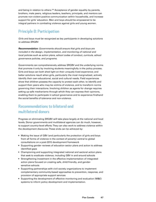 47Plan Canada
and being in relation to others.223
Acceptance of gender equality by parents,
brothers, male peers, religious leaders, teachers, principals, and mentors can
promote non-violent positive communication within households, and increase
support for girls’ education. Men and boys should be empowered to be
integral partners in combating violence against girls and young women.
Principle 8: Participation
Girls and boys must be recognized as key participants in developing solutions
to address SRGBV.
Recommendation: Governments should ensure that girls and boys are
included in the design, implementation, and monitoring of national and
local policies such as action plans, school codes of conduct, curricula, school
governance policies, and programs.
Governments can comprehensively address SRGBV and the underlying norms
that promote it only by involving students meaningfully in the policy process.
Girls and boys can both shed light on their uniquely lived experience; and
better solutions result when girls, particularly the most marginalized, actively
identify their own educational, social and cultural needs. Field experiences
show that children possess the capacity to protect each other, to identify and
support their peers who may be victims of violence, and to transform norms
governing their interactions. Involving children as agents for change requires
setting up safe mechanisms through which they can express their opinions,
enabling them to participate in school governance and to experience firsthand
the social benefits of tolerance and non-violence.
Recommendations to bilateral and
multilateral donors
Progress on eliminating SRGBV will take place largely at the national and local
levels. Donor governments and multilateral agencies can do much, however,
to support country-level efforts.They can also work to address violence within
the development discourse.These ends can be achieved by:
•	 Making the issue of GBV (and particularly the protection of girls and boys
from all forms of violence in the context of poverty) central to global
consultations on a post-2015 development framework
•	 Supporting gender reviews of education sector plans and action to address
identified gaps
•	 Championing and supporting integrated national and sectoral action plans
that seek to eradicate violence, including GBV in and around schools
•	 Strengthening investment in the effective implementation of integrated
action plans focused on creating safe, child-friendly, and gender-
sensitive schools
•	 Supporting partnerships with civil society organizations to implement
complementary community-based approaches to prevention, response, and
provision of appropriate support services
•	 Supporting the development of effective monitoring and evaluation (ME)
systems to inform policy development and implementation.
 