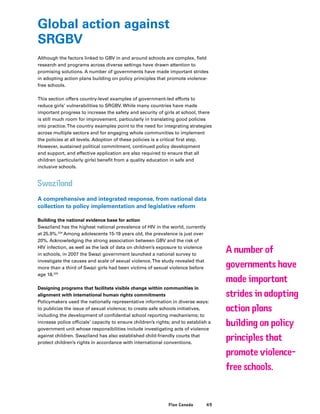 49Plan Canada
Global action against
SRGBV
Although the factors linked to GBV in and around schools are complex, field
research and programs across diverse settings have drawn attention to
promising solutions. A number of governments have made important strides
in adopting action plans building on policy principles that promote violence-
free schools.
This section offers country-level examples of government-led efforts to
reduce girls’ vulnerabilities to SRGBV. While many countries have made
important progress to increase the safety and security of girls at school, there
is still much room for improvement, particularly in translating good policies
into practice.The country examples point to the need for integrating strategies
across multiple sectors and for engaging whole communities to implement
the policies at all levels. Adoption of these policies is a critical first step.
However, sustained political commitment, continued policy development
and support, and effective application are also required to ensure that all
children (particularly girls) benefit from a quality education in safe and
inclusive schools.
Swaziland
A comprehensive and integrated response, from national data
collection to policy implementation and legislative reform
Building the national evidence base for action
Swaziland has the highest national prevalence of HIV in the world, currently
at 25.9%.224
Among adolescents 15-19 years old, the prevalence is just over
20%. Acknowledging the strong association between GBV and the risk of
HIV infection, as well as the lack of data on children’s exposure to violence
in schools, in 2007 the Swazi government launched a national survey to
investigate the causes and scale of sexual violence.The study revealed that
more than a third of Swazi girls had been victims of sexual violence before
age 18.225
Designing programs that facilitate visible change within communities in
alignment with international human rights commitments
Policymakers used the nationally representative information in diverse ways:
to publicize the issue of sexual violence; to create safe schools initiatives,
including the development of confidential school reporting mechanisms; to
increase police officials’ capacity to ensure children’s rights; and to establish a
government unit whose responsibilities include investigating acts of violence
against children. Swaziland has also established child-friendly courts that
protect children’s rights in accordance with international conventions.
A number of
governments have
made important
strides in adopting
action plans
building on policy
principles that
promote violence-
free schools.
 