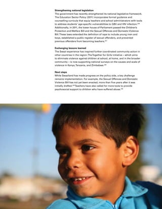 50 Introduction
Strengthening national legislation
The government has recently strengthened its national legislative framework.
The Education Sector Policy (2011) incorporates formal guidance and
counselling curricula that equip teachers and school administrators with tools
to address students’ age-specific vulnerabilities to GBV and HIV infection.226
Additionally, in 2011, the lower house of Parliament passed the Children’s
Protection and Welfare Bill and the Sexual Offences and Domestic Violence
Bill.These laws extended the definition of rape to include young men and
boys, established a public register of sexual offenders, and prevented
previous offenders from becoming teachers.227
Exchanging lessons learned
The Swazi experience has inspired further coordinated community action in
other countries in the region.TheTogether for Girls initiative – which aims
to eliminate violence against children at school, at home, and in the broader
community – is now supporting national surveys on the causes and scale of
violence in Kenya,Tanzania, and Zimbabwe.228
Next steps
While Swaziland has made progress on the policy side, a key challenge
remains implementation. For example, the Sexual Offences and Domestic
Violence Bill has not yet been enacted, more than five years after it was
initially drafted.229
Teachers have also called for more tools to provide
psychosocial support to children who have suffered abuse.230
 