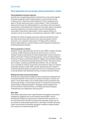 51Plan Canada
Australia
Penal approaches are not enough, primary prevention is critical
Strong legislative and penal responses
Australia has a longstanding political commitment to pursue justice against
those who perpetrate violence against children, and to provide services
to child survivors. National surveys establish that 14% of adolescent girls
aged 12-19 have experienced rape or sexual assault.231
Each of Australia’s
states and territories has ratified legislation in accordance with international
commitments. Local departments of education have taken steps to strengthen
reporting mechanisms, and justice systems work to hold perpetrators
accountable.These actions responding to violence against children are
necessary, but do not constitute a comprehensive response to GBV in schools.
Australia has unified its largely autonomous states and territories around
two national documents that channel more resources towards ‘primary
prevention’ and ‘respectful relationships’:The National Plan to Reduce
Violence Against Women and their Children andThe National Framework for
Protecting Australia’s Children.
Primary prevention in schools
Instead of merely responding after the fact to acts of GBV in schools, Australia
is scaling up GBV prevention programs across the country in order to
empower students and teachers to make changes before violence strikes the
school community.232
These promising programs, such as the Sexual Assault
Prevention Program for Secondary Schools, engage male and female students
in discussion on attitudes that perpetuate sexual violence.They also promote
peer empathy, including towards Aboriginal children, who are relatively
more vulnerable to violence. As part of its commitment to make non-violence
and gender equality a reality within schools, Australia has also invested in
implementing school-based counselling services and in developing curricula
to provide teachers with specialized training on positive teaching methods.
Meeting the needs of most-at-risk groups
Australia has recognized that Indigenous girls and boys from Aboriginal and
Torres Strait Islander communities are uniquely vulnerable to violence and
abuse.233
It has taken steps to link its school-based violence prevention plan
with Closing the Gap, a national plan of action to combat the socioeconomic
disadvantages of Aboriginal people.234
Strategies include targeted Local
Community Action Grants that focus on building intercultural dialogue,
understanding, and collaboration among youth.235
Next steps
Civil society organizations have urged Australia to strengthen its prevention
strategies by engaging men to work towards reducing GBV236
and by
working with Indigenous communities to implement local solutions.237
At
the international level, the CRC Committee has expressed concern that no
commissioner exists devoted specifically to child rights.The CRC Committee
further recommends that Australia strengthen its efforts to protect children
from exposure to violence through ICTs.238
 