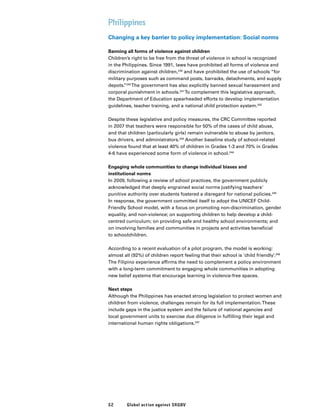 52 Global action against SRGBV
Philippines
Changing a key barrier to policy implementation: Social norms
Banning all forms of violence against children
Children’s right to be free from the threat of violence in school is recognized
in the Philippines. Since 1991, laws have prohibited all forms of violence and
discrimination against children,239
and have prohibited the use of schools “for
military purposes such as command posts, barracks, detachments, and supply
depots.”240
The government has also explicitly banned sexual harassment and
corporal punishment in schools.241
To complement this legislative approach,
the Department of Education spearheaded efforts to develop implementation
guidelines, teacher training, and a national child protection system.242
Despite these legislative and policy measures, the CRC Committee reported
in 2007 that teachers were responsible for 50% of the cases of child abuse,
and that children (particularly girls) remain vulnerable to abuse by janitors,
bus drivers, and administrators.243
Another baseline study of school-related
violence found that at least 40% of children in Grades 1-3 and 70% in Grades
4-6 have experienced some form of violence in school.244
Engaging whole communities to change individual biases and
institutional norms
In 2009, following a review of school practices, the government publicly
acknowledged that deeply engrained social norms justifying teachers’
punitive authority over students fostered a disregard for national policies.245
In response, the government committed itself to adopt the UNICEF Child-
Friendly School model, with a focus on promoting non-discrimination, gender
equality, and non-violence; on supporting children to help develop a child-
centred curriculum; on providing safe and healthy school environments; and
on involving families and communities in projects and activities beneficial
to schoolchildren.
According to a recent evaluation of a pilot program, the model is working:
almost all (92%) of children report feeling that their school is ‘child friendly’.246
The Filipino experience affirms the need to complement a policy environment
with a long-term commitment to engaging whole communities in adopting
new belief systems that encourage learning in violence-free spaces.
Next steps
Although the Philippines has enacted strong legislation to protect women and
children from violence, challenges remain for its full implementation.These
include gaps in the justice system and the failure of national agencies and
local government units to exercise due diligence in fulfilling their legal and
international human rights obligations.247
 