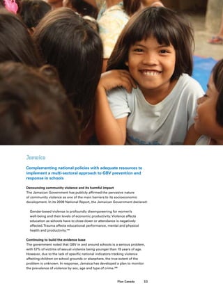 53Plan Canada
Jamaica
Complementing national policies with adequate resources to
implement a multi-sectoral approach to GBV prevention and
response in schools
Denouncing community violence and its harmful impact
The Jamaican Government has publicly affirmed the pervasive nature
of community violence as one of the main barriers to its socioeconomic
development. In its 2009 National Report, the Jamaican Government declared:
	Gender-based violence is profoundly disempowering for women’s
well-being and their levels of economic productivity. Violence affects
education as schools have to close down or attendance is negatively
affected.Trauma affects educational performance, mental and physical
health and productivity.248
Continuing to build the evidence base
The government noted that GBV in and around schools is a serious problem,
with 57% of victims of sexual violence being younger than 19 years of age.
However, due to the lack of specific national indicators tracking violence
affecting children on school grounds or elsewhere, the true extent of the
problem is unknown. In response, Jamaica has developed a plan to monitor
the prevalence of violence by sex, age and type of crime.249
 