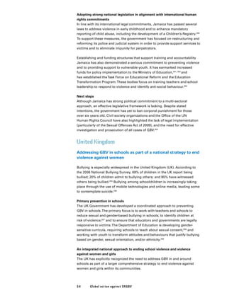 54 Global action against SRGBV
Adopting strong national legislation in alignment with international human
rights commitments
In line with its international legal commitments, Jamaica has passed several
laws to address violence in early childhood and to enhance mandatory
reporting of child abuse, including the development of a Children’s Registry.250
To support these measures, the government has focused on restructuring and
reforming its police and judicial system in order to provide support services to
victims and to eliminate impunity for perpetrators.
Establishing and funding structures that support training and accountability
Jamaica has also demonstrated a serious commitment to preventing violence
and to providing support to vulnerable youth. It has earmarked increased
funds for policy implementation to the Ministry of Education,251, 252
and
has established theTask Force on Educational Reform and the Education
Transformation Program.These bodies focus on training teachers and school
leadership to respond to violence and identify anti-social behaviour.253
Next steps
Although Jamaica has strong political commitment to a multi-sectoral
approach, an effective legislative framework is lacking. Despite stated
intentions, the government has yet to ban corporal punishment for those
over six years old. Civil society organizations and the Office of the UN
Human Rights Council have also highlighted the lack of legal implementation
(particularly of the Sexual Offences Act of 2009), and the need for effective
investigation and prosecution of all cases of GBV.254
United Kingdom
Addressing GBV in schools as part of a national strategy to end
violence against women
Bullying is especially widespread in the United Kingdom (UK). According to
the 2006 National Bullying Survey, 69% of children in the UK report being
bullied; 20% of children admit to bullying others; and 85% have witnessed
others being bullied.255
Bullying among schoolchildren is increasingly taking
place through the use of mobile technologies and online media, leading some
to contemplate suicide.256
Primary prevention in schools
The UK Government has developed a coordinated approach to preventing
GBV in schools.The primary focus is to work with teachers and schools to
reduce sexual and gender-based bullying in schools; to identify children at
risk of violence;257
and to ensure that educators and governments are legally
responsive to victims.The Department of Education is developing gender-
sensitive curricula, requiring schools to teach about sexual consent,258
and
working with youth to transform attitudes and behaviours that justify bullying
based on gender, sexual orientation, and/or ethnicity.259
An integrated national approach to ending school violence and violence
against women and girls
The UK has explicitly recognized the need to address GBV in and around
schools as part of a larger comprehensive strategy to end violence against
women and girls within its communities.
 