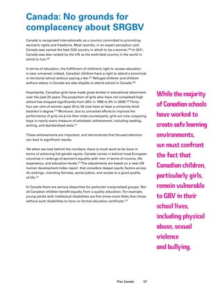 57Plan Canada
Canada: No grounds for
complacency about SRGBV
Canada is recognized internationally as a country committed to promoting
women’s rights and freedoms. Most recently, in an expert perception poll,
Canada was named the best G20 country in which to be a woman.265
In 2011,
Canada was also ranked by the UN as the sixth-best country in the world in
which to live.266
In terms of education, the fulfillment of children’s right to access education
is near universal; indeed, Canadian children have a right to attend a provincial
or territorial school without paying a fee.267
Refugee children and children
without status in Canada are also eligible to attend school in Canada.268
Importantly, Canadian girls have made great strides in educational attainment
over the past 20 years.The proportion of girls who have not completed high
school has dropped significantly from 26% in 1990 to 9% in 2009.269
Thirty-
four per cent of women aged 25 to 34 now have at least a university-level
bachelor’s degree.270
Moreover, due to concerted efforts to improve the
performance of girls vis-à-vis their male counterparts, girls are now outpacing
boys in nearly every measure of scholastic achievement, including reading,
writing, and standardized tests.271
These achievements are important, and demonstrate that focused attention
can lead to significant results.
Yet when we look behind the numbers, there is much work to be done in
terms of achieving full gender equity. Canada comes in behind most European
countries in rankings of women’s equality with men in terms of income, life
expectancy, and education levels.272
The adjustments are based on a new UN
human development index report that considers deeper equity factors across
its rankings, including fairness, social justice, and access to a good quality
of life.273
In Canada there are serious disparities for particular marginalized groups. Not
all Canadian children benefit equally from a quality education. For example,
young adults with intellectual disabilities are five times more likely than those
without such disabilities to have no formal education certificate.274
While the majority
of Canadian schools
have worked to
create safe learning
environments,
we must confront
the fact that
Canadian children,
particularly girls,
remain vulnerable
to GBV in their
school lives,
including physical
abuse, sexual
violence
and bullying.
 