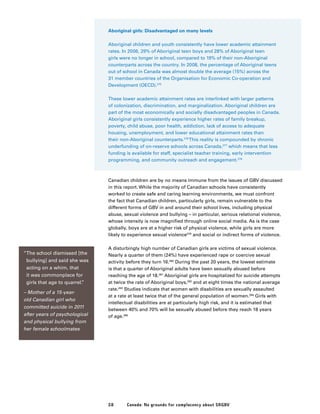 58 Canada: No grounds for complacency about SRGBV
Aboriginal girls: Disadvantaged on many levels
Aboriginal children and youth consistently have lower academic attainment
rates. In 2006, 29% of Aboriginal teen boys and 28% of Aboriginal teen
girls were no longer in school, compared to 19% of their non-Aboriginal
counterparts across the country. In 2008, the percentage of Aboriginal teens
out of school in Canada was almost double the average (15%) across the
31 member countries of the Organisation for Economic Co-operation and
Development (OECD).275
These lower academic attainment rates are interlinked with larger patterns
of colonization, discrimination, and marginalization. Aboriginal children are
part of the most economically and socially disadvantaged peoples in Canada.
Aboriginal girls consistently experience higher rates of family breakup,
poverty, child abuse, poor health, addiction, lack of access to adequate
housing, unemployment, and lower educational attainment rates than
their non-Aboriginal counterparts.276
This reality is compounded by chronic
underfunding of on-reserve schools across Canada,277
which means that less
funding is available for staff, specialist teacher training, early intervention
programming, and community outreach and engagement.278
Canadian children are by no means immune from the issues of GBV discussed
in this report. While the majority of Canadian schools have consistently
worked to create safe and caring learning environments, we must confront
the fact that Canadian children, particularly girls, remain vulnerable to the
different forms of GBV in and around their school lives, including physical
abuse, sexual violence and bullying – in particular, serious relational violence,
whose intensity is now magnified through online social media. As is the case
globally, boys are at a higher risk of physical violence, while girls are more
likely to experience sexual violence279
and social or indirect forms of violence.
A disturbingly high number of Canadian girls are victims of sexual violence.
Nearly a quarter of them (24%) have experienced rape or coercive sexual
activity before they turn 16.280
During the past 20 years, the lowest estimate
is that a quarter of Aboriginal adults have been sexually abused before
reaching the age of 18.281
Aboriginal girls are hospitalized for suicide attempts
at twice the rate of Aboriginal boys,282
and at eight times the national average
rate.283
Studies indicate that women with disabilities are sexually assaulted
at a rate at least twice that of the general population of women.284
Girls with
intellectual disabilities are at particularly high risk, and it is estimated that
between 40% and 70% will be sexually abused before they reach 18 years
of age.285
“The school dismissed [the
bullying] and said she was
acting on a whim, that
it was commonplace for
girls that age to quarrel.”
– Mother of a 15-year-
old Canadian girl who
committed suicide in 2011
after years of psychological
and physical bullying from
her female schoolmates
 