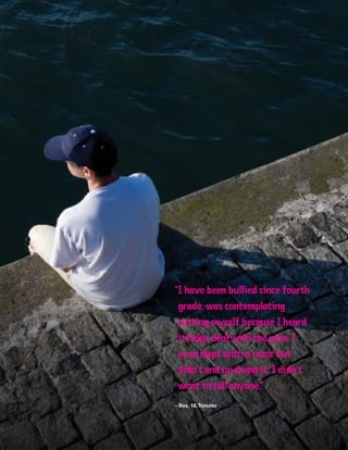 62 Introduction
“I have been bullied since fourth
grade, was contemplating
cutting myself because I heard
it helps deal with the pain. I
even slept with a razor but
didn’t end up doing it. I didn’t
want to tell anyone.”
– Boy, 16,Toronto
 