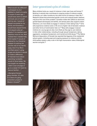 64
Impacts of SRGBV on Canada’s children and society
Inter-generational cycles of violence
Many children bully as a result of violence in their own lives and homes.330
Bullying in schools also contributes to ongoing cycles of violence outside
of schools, as it often transforms into other forms of violence in later life.331
Research shows that entrenched gender norms and unequal power relations
may be at the root of the problem. Canadian males who adhere to dominant
gender-based stereotypes and beliefs, and whose peers also support violent
behaviour, are more likely to engage in violence in their dating lives.332
Girls
who experience violence early in life are at a higher risk of domestic violence
and other forms of victimization later on.333
Boys who engage in sexual
violence at a young age are also more likely as they age to use violence
in their other relationships, including through sexual harassment, dating
aggression, workplace harassment, and marital and child abuse.334
The Native
Women’s Association of Canada has reported that legacies of the residential
school system, including past and ongoing exposure to violence and the
child welfare system, play a role in the high incarceration rates of Aboriginal
women and girls.335
“What would I do different?
I witnessed my bro’
stabbed to death at a party
a couple of years ago. I
would have went to school
and took care of myself
and my son. I would of
stayed connected to my
family and Grandma. I
would have stayed home.
And stayed outta jail ...
Maybe if my teachers paid
attention more to me. And
realized that I needed help.
And maybe if I would of
listened to my Grandma
instead of pushing her
and the rest of my family
away. And if my Mom
and Dad weren’t using
drugs and alcohol it would
of made a difference.
If I learned more about
parenting I probably
would of done better. No
one taught me anything.
I didn’t even smudge or
go to a sweat ‘til I went to
(secure facility) …”
– Aboriginal female
gang member, 22, who
is a client of a gang
prevention project in
Western Canada336
 