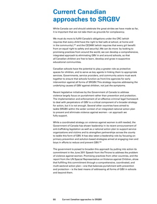 66 Current Canadian approaches to SRGBV
Current Canadian
approaches to SRGBV
While Canada can and should celebrate the great strides we have made so far,
it is important that we not take them as grounds for complacency.
We must do more to fulfill Canada’s obligations under the CRC (which
requires that every child have the right to feel safe at school, at home and
in the community),337
and the CEDAW (which requires that every girl benefit
from an equal right to safety and security). We can do more: by looking to
promising practices from around the world, we can develop a comprehensive,
integrated approach to eliminating GBV in and around schools, so that
all Canadian children are free to learn, develop and grow in supportive
educational communities.
Canadian schools have the potential to play a greater role as protective
spaces for children, and to serve as key agents in linking them to appropriate
services. Governments, service providers, and community actors must work
together to ensure that schools function as front-line agencies for early
intervention against all forms of SRGBV.This strategy requires addressing the
underlying causes of GBV against children, not just the symptoms.
Recent legislative initiatives by the Government of Canada to address
violence largely focus on punishment rather than prevention and protection.
The implementation and enforcement of an effective criminal legal framework
to deal with perpetrators of GBV is a critical component of a broader strategy
for action, but it is not enough. Several other countries have aimed to
tackle SRGBV within the wider context of an integrated national action plan
to prevent and eliminate violence against women – an approach we
fully support.
While a coordinated strategy on violence against women is still needed, the
Government of Canada has shown leadership in its recent announcement of
anti-trafficking legislation as well as a national action plan to support service
organizations and victims and to strengthen partnerships across the county
to tackle this form of GBV. It has also taken a leadership role by focusing on
primary prevention and solution-based strategies aimed at engaging men and
boys in efforts to reduce and prevent GBV.338
The government is poised to broaden this approach by putting into action its
commitment in the June 2011 Speech from theThrone to address the problem
of violence against women. Promising practices from other countries, and the
report from the UN Special Representative on Violence against Children, show
that fulfilling this commitment through a comprehensive, coordinated, and
multi-sectoral action plan – one that balances punishment with prevention
and protection – is the best means of addressing all forms of GBV in schools
and beyond them.
 