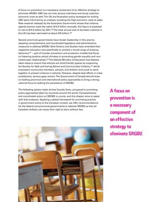 67Plan Canada
A focus on prevention is a necessary component of an effective strategy to
eliminate SRGBV. GBV has not only serious individual and social costs but
economic ones as well.The UK and Australian policy strategies for ending
GBV were informed by an analysis revealing the high economic costs at stake.
New research released by the Australian Government shows that violence
against women costs the nation $13.6 billion annually; this figure is expected
to rise to $15.6 billion by 2021.339
The total annual cost of domestic violence in
the UK has been estimated at about £20 billion.340
Several provincial governments have shown leadership in this area by
adopting comprehensive and coordinated legislative and administrative
measures to address SRGBV. Both Ontario and Quebec have amended their
respective education acts specifically to prohibit a broad range of bullying
behaviour341
– part of broader prevention and protection models that focus
on fostering positive school climates or promoting gender equality and non-
violent peer relationships.342
The Alberta Ministry of Education has likewise
taken steps to ensure that schools are child-friendly spaces by supporting
the Society for Safe and Caring School and Communities initiative,343
which
empowers community members, schools, and children and youth to work
together to prevent violence in schools. However, despite best efforts in a few
jurisdictions, serious gaps remain.The Government of Canada should draw
on leading provincial and international policy approaches to bring a strong
national focus to tackling the persistence of SRGBV.
The following section looks at how Canada fares, compared to promising
policy approaches taken by countries around the world. Comprehensive
and coordinated action on SRGBV is crucial, and this chapter aims to assist
with that endeavor. Applying a global framework for promising practice
in government policy to the Canadian context, we offer recommendations
for the federal and provincial governments to address SRGBV so that all
Canadian children can enjoy their right to learn without fear.
A focus on
prevention is
a necessary
component of
an effective
strategy to
eliminate SRGBV.
 