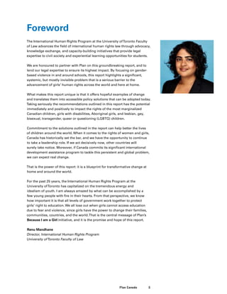 5Plan Canada
Foreword
The International Human Rights Program at the University ofToronto Faculty
of Law advances the field of international human rights law through advocacy,
knowledge exchange, and capacity-building initiatives that provide legal
expertise to civil society and experiential learning opportunities for students.
We are honoured to partner with Plan on this groundbreaking report, and to
lend our legal expertise to ensure its highest impact. By focusing on gender-
based violence in and around schools, this report highlights a significant,
systemic, but mostly invisible problem that is a serious barrier to the
advancement of girls’ human rights across the world and here at home.
What makes this report unique is that it offers hopeful examples of change
and translates them into accessible policy solutions that can be adopted today.
Taking seriously the recommendations outlined in this report has the potential
immediately and positively to impact the rights of the most marginalized
Canadian children, girls with disabilities, Aboriginal girls, and lesbian, gay,
bisexual, transgender, queer or questioning (LGBTQ) children.
Commitment to the solutions outlined in the report can help better the lives
of children around the world. When it comes to the rights of women and girls,
Canada has historically set the bar, and we have the opportunity to continue
to take a leadership role. If we act decisively now, other countries will
surely take notice. Moreover, if Canada commits its significant international
development assistance program to tackle this persistent and global problem,
we can expect real change.
That is the power of this report: it is a blueprint for transformative change at
home and around the world.
For the past 25 years, the International Human Rights Program at the
University ofToronto has capitalized on the tremendous energy and
idealism of youth. I am always amazed by what can be accomplished by a
few young people with fire in their hearts. From that perspective, we know
how important it is that all levels of government work together to protect
girls’ right to education. We all lose out when girls cannot access education
due to fear and violence, since girls have the power to change their families,
communities, countries, and the world.That is the central message of Plan’s
Because I am a Girl initiative, and it is the promise and hope of this report.
Renu Mandhane
Director, International Human Rights Program
University ofToronto Faculty of Law
 