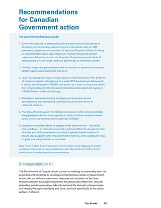 69Plan Canada
Recommendations
for Canadian
Government action
The Government of Canada should:
1.	Commit to working in partnership with the provinces and territories to
develop a comprehensive whole-of-government action plan on GBV
prevention, response and provision of services. Provide sufficient funding
to implement the action plan effectively.The plan should be gender-
responsive, take into account the diversity of experiences and needs of
marginalized girls and boys, and look specifically at the school context.
2.	Develop a separate gender-responsive action plan to prevent and address
SRGBV against Aboriginal girls and boys.
3.	Lead in bringing the issue of the protection of girls and boys from all forms
of violence to global discussions on a post-2015 development framework.
It should also strengthen SRGBV prevention as a cross cutting issue within
the implementation of the Canadian International Development Agency’s
(CIDA) Children andYouth Strategy.
4.	Strengthen awareness-raising strategies and programs aimed
at recognizing and preventing cyber-bullying and other forms of
relational violence.
5.	Provide sufficient support for Statistics Canada to collect and consolidate
disaggregated national data regularly in order to inform evidence-based
policy on the prevention and monitoring of SRGBV.
6.	Support civil society efforts to engage whole communities – including
men and boys – in national, provincial, and local efforts to change harmful
attitudes and shift social norms that lead to gender-based violence. It
should also support youth empowerment initiatives, with a particular focus
on girls and marginalized communities.
Note: Annex 1 offers further details on recommendations that elaborate the global
principles, and should be read as applicable within Canada. Annex 2 offers further
details on the Canadian-specific recommendations.
Recommendation #1
The Government of Canada should commit to working in partnership with the
provinces and territories to develop a comprehensive whole-of-government
action plan on violence prevention, response and provision of services.
Provide sufficient funding to implement the action plan effectively.The plan
should be gender-responsive, take into account the diversity of experiences
and needs of marginalized girls and boys, and look specifically at the school
context. It should:
 