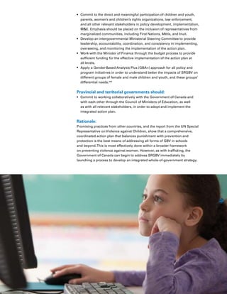 70 Introduction
•	 Commit to the direct and meaningful participation of children and youth,
parents, women’s and children’s rights organizations, law enforcement,
and all other relevant stakeholders in policy development, implementation,
ME. Emphasis should be placed on the inclusion of representatives from
marginalized communities, including First Nations, Métis, and Inuit.
•	 Develop an intergovernmental Ministerial Steering Committee to provide
leadership, accountability, coordination, and consistency in implementing,
overseeing, and monitoring the implementation of the action plan.
•	 Work with the Minister of Finance through the budget process to provide
sufficient funding for the effective implementation of the action plan at
all levels.
•	 Apply a Gender-Based Analysis Plus (GBA+) approach for all policy and
program initiatives in order to understand better the impacts of SRGBV on
different groups of female and male children and youth, and these groups’
differential needs.344
Provincial and territorial governments should:
•	 Commit to working collaboratively with the Government of Canada and
with each other through the Council of Ministers of Education, as well
as with all relevant stakeholders, in order to adopt and implement the
integrated action plan.
Rationale:
Promising practices from other countries, and the report from the UN Special
Representative on Violence against Children, show that a comprehensive,
coordinated action plan that balances punishment with prevention and
protection is the best means of addressing all forms of GBV in schools
and beyond.This is most effectively done within a broader framework
on preventing violence against women. However, as with trafficking, the
Government of Canada can begin to address SRGBV immediately by
launching a process to develop an integrated whole-of-government strategy.
 