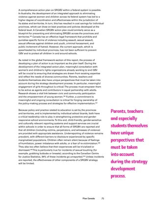 71Plan Canada
A comprehensive action plan on SRGBV within a federal system is possible.
In Australia, the development of an integrated approach to eliminating
violence against women and children across its federal system has led to a
higher degree of coordination and effectiveness within the jurisdiction of
its states and territories. In turn, this has resulted in cost savings for individual
provinces, which can draw on best practices and policies developed at the
federal level. A Canadian SRGBV action plan could similarly serve as a
blueprint for preventing and eliminating SRGBV across the provinces and
territories.345
Canada has an effective legal framework that prohibits and
punishes specific forms of violence including assault, sexual assault,
sexual offences against children and youth, criminal harassment, and
public incitement of hatred. However, the current approach, which is
spearheaded by individual provinces, has not been sufficient to prevent
GBV and to protect all children in and around schools.
As noted in the global framework section of this report, the process of
developing a plan of action is as important as the plan itself. During the
development of the integrated action plan, meaningful consultation with
women’s and children’s rights organizations already working to end GBV
will be crucial to ensuring that strategies are drawn from existing expertise
and reflect the needs of diverse communities. Parents, teachers and
students themselves also have unique perspectives that must be taken into
account during the strategy development process. In particular, meaningful
engagement of girls throughout is critical.The process must empower them
to be active as agents and contributors in equal partnership with adults.
Research shows a vital link between civic and community participation
and the empowerment of young women.346
Further, a commitment to
meaningful and ongoing consultation is critical for forging ownership of
the policy-making process and strategies for effective implementation.347
Because policy and practice related to education is set by the provinces
and territories, and is implemented by individual school boards, both have
a critical leadership role to play in strengthening protective and gender-
responsive school environments.To this end, child-friendly, gender-sensitive
and culturally relevant reporting systems and support services are crucial
within schools in order to ensure that all forms of SRGBV are reported and
that all children (including victims, perpetrators, and witnesses of violence)
are provided with appropriate assistance. Underreporting of violence remains
prevalent, with different barriers to disclosure experienced by specific
marginalized populations. Children often remain silent because of feelings
of humiliation, power imbalance with adults, or a fear of re-victimization.348
They also too often believe that their experiences will be trivialized or
dismissed.349
This is particularly true for incidents of sexual touching (for
example, grabbing buttocks or breasts); according to the Canadian Centre
for Justice Statistics, 94% of these incidents go unreported.350
Unless incidents
are reported, the effectiveness of other components of a SRGBV strategy
will be limited.
Parents, teachers
and especially
studentsthemselves
have unique
perspectives that
must be taken
into account
during the strategy
development
process.
 