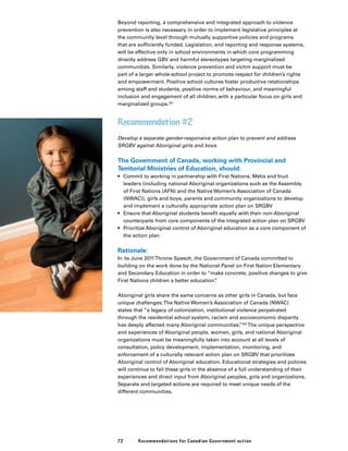 72 Recommendations for Canadian Government action
Beyond reporting, a comprehensive and integrated approach to violence
prevention is also necessary in order to implement legislative principles at
the community level through mutually supportive policies and programs
that are sufficiently funded. Legislation, and reporting and response systems,
will be effective only in school environments in which core programming
directly address GBV and harmful stereotypes targeting marginalized
communities. Similarly, violence prevention and victim support must be
part of a larger whole-school project to promote respect for children’s rights
and empowerment. Positive school cultures foster productive relationships
among staff and students, positive norms of behaviour, and meaningful
inclusion and engagement of all children, with a particular focus on girls and
marginalized groups.351
Recommendation #2
Develop a separate gender-responsive action plan to prevent and address
SRGBV against Aboriginal girls and boys.
The Government of Canada, working with Provincial and
Territorial Ministries of Education, should:
•	 Commit to working in partnership with First Nations, Métis and Inuit
leaders (including national Aboriginal organizations such as the Assembly
of First Nations (AFN) and the Native Women’s Association of Canada
(NWAC)), girls and boys, parents and community organizations to develop
and implement a culturally appropriate action plan on SRGBV
•	 Ensure that Aboriginal students benefit equally with their non-Aboriginal
counterparts from core components of the integrated action plan on SRGBV
•	 Prioritize Aboriginal control of Aboriginal education as a core component of
the action plan.
Rationale:
In its June 2011Throne Speech, the Government of Canada committed to
building on the work done by the National Panel on First Nation Elementary
and Secondary Education in order to “make concrete, positive changes to give
First Nations children a better education”.
Aboriginal girls share the same concerns as other girls in Canada, but face
unique challenges.The Native Women’s Association of Canada (NWAC)
states that “a legacy of colonization, institutional violence perpetrated
through the residential school system, racism and socioeconomic disparity
has deeply affected many Aboriginal communities.”352
The unique perspective
and experiences of Aboriginal people, women, girls, and national Aboriginal
organizations must be meaningfully taken into account at all levels of
consultation, policy development, implementation, monitoring, and
enforcement of a culturally relevant action plan on SRGBV that prioritizes
Aboriginal control of Aboriginal education. Educational strategies and policies
will continue to fail these girls in the absence of a full understanding of their
experiences and direct input from Aboriginal peoples, girls and organizations.
Separate and targeted actions are required to meet unique needs of the
different communities.
 