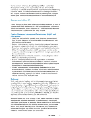 73Plan Canada
The Government of Canada, through Aboriginal Affairs and Northern
Development Canada, shares responsibility with First Nations for the
provision of education to children ordinarily resident on reserve and attending
provincial, federal, or band-operated schools.353
The federal government is
thus uniquely poised to take a leadership role in partnering with Aboriginal
women, girls, communities and organizations to develop an action plan.
Recommendation #3
Lead in bringing the issue of the protection of girls and boys from all forms of
violence to the global discussions on a post-2015 development framework. It
should also strengthen SRGBV prevention as a cross-cutting issue within the
implementation of CIDA’s Children and Youth Strategy.
Foreign Affairs and InternationalTrade Canada (DFAIT) and
CIDA should:
•	 Take a lead role in bringing the issue of the protection of girls and boys
from all forms of violence to all member state consultations on the post-
2015 development framework
•	 Support the development of action plans to integrate gender-responsive
anti-violence programming directly into national education sector plans
•	 Take a lead role in pressing multilateral actors, such as the World Bank, the
Global Partnership for Education, and UN agencies, to prioritize gender-
responsive anti-violence programming within their strategic approaches for
the education sector
•	 Recognize the need to make child protection a cross-cutting issue within
CIDA’s education sector programming
•	 Support partnerships with civil society organizations to implement
complementary community-based approaches to prevention, response
and the provision of appropriate support services; encourage and support
governments to scale up successful pilot projects
•	 Support the development of effective ME systems within the child
protection systems framework in order to inform policy development and
implementation of SRGBV prevention and response strategies. CIDA can
take an active role in supporting this agenda through its participation in
national education ME working groups.
Rationale:
While much attention has been paid to violence against women and girls in
armed conflict, the issue has been largely absent within the MDG context. As
the world considers the post-2015 development framework, it is important to
bring to the forefront of development discourse the issue of the protection
of girls and boys from all forms of violence in the context of poverty. GBV in
and around schools is a major barrier to the achievement of global education
and gender equality goals (particularly MDG #2 and MDG #3), and therefore
requires due consideration within a post-2015 framework.
Within its Children and Youth Strategy, CIDA is already committed to helping
strengthen and implement frameworks to protect children’s human rights
(particularly those of girls) by working to ensure that schools are child-friendly
and violence-free. CIDA has also identified access to quality education as a
priority pillar. Gender is a cross-cutting theme across all of CIDA’s policies,
programs and projects, and CIDA is committed to making its international
assistance more effective, focused and accountable.
 