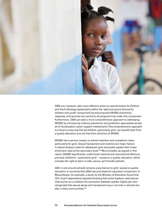 74 Recommendations for Canadian Government action
CIDA can, however, take more effective action to operationalize its Children
and Youth Strategy (particularly within the ‘safe and secure futures for
children and youth’ component) by ensuring that SRGBV prevention,
response, and services are central to all programming under this component.
Furthermore, CIDA can take a more comprehensive approach to addressing
SRGBV by introducing violence prevention and protection approaches across
all of its education sector support mechanisms.This comprehensive approach
is critical to ensuring that all children, particularly girls, can benefit both from
a quality education and are free from all forms of SRGBV.
SRGBV has a serious impact on school retention and completion rates,
particularly for girls. Sexual harassment and violence are major factors
in school dropout rates for adolescent girls and partly explain their lower
enrolment rates at the secondary level.354
More broadly, as argued in this
report, SRGBV significantly undermines national and international efforts to
promote children’s – particularly girls’ – access to a quality education, which
includes the right to learn in safe, secure, girl-friendly schools.
GBV in and around schools remains a key barrier to girls’ access to quality
education in countries that CIDA has prioritized for education investment. In
Mozambique, for example, a study by the Ministry of Education found that
70% of girl respondents reported knowing that some teachers used sexual
intercourse as a condition for promotion between grades. Eighty per cent
recognized that sexual abuse and harassment occur not only in schools but
also in their communities.355
 