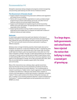 75Plan Canada
Recommendation #4
Strengthen awareness-raising strategies and programs aimed at recognizing
and preventing cyber-bullying and other forms of relational violence.
The Government of Canada should:
•	 Support research and programming resources to address social aggression
and indirect forms of bullying
•	 Partner with non-governmental organizations to scale up evidence-based
programming to prevent cyber-bullying, girl-to-girl, and other forms of
relational violence and promote healthy relationships
•	 Support youth-developed and targeted programs aimed at providing
children and youth with gender- and age-appropriate education on socially
responsible online citizenship
•	 Support gender-sensitive training of staff at national youth service
organizations that enables them to recognize and assist with incidents of
relational violence and cyber bullying.
Rationale:
In recent years, governments have paid much attention to the issue of
bullying in Canada.To a large degree, both governments and school boards
have rejected the notion that bullying is simply a normal part of growing
up.356
Yet much work still remains to be done, particularly in scaling up
effective programs.
Bullying is also no longer limited by proximity. Social media sites such as
Facebook can operate as “a new kind of bathroom wall,”357
empowering users
to destroy reputations and relationships with a few simple clicks. According
to 2011 data from Ontario, girls may be particularly at risk: while one in five
(22%) of students in Grades 7 through 12 report being bullied over the internet
in the past 12 months, girls are almost twice as likely to report being a victim
of cyber-bullying (28% versus 15%). Girls have an enormous capacity to act as
agents of and advocates for change, and to help and protect each other, when
they are provided with the necessary support within their schools
and communities.
Many of the interventions now underway adopt a gender-neutral lens,
assuming that boys are the primary perpetrators of bullying and should
be the focus of educational and policy attention.358
An increasing body of
research is pointing to a ‘hidden culture’ of girls’ aggression in which bullying
is endemic and distinctive.359
Because of its indirect nature, however, it
remains much less apparent to school administrators, researchers, and policy-
makers.360
Given recent evidence from Ontario finding that only boys, not
girls, in Grades 7-12 are showing significant declines in reports of bullying and
victimization,361
initiatives targeting girls as both perpetrators and victims of
SRGBV are critical.
To a large degree,
both governments
and school boards
have rejected
the notion that
bullying is simply
a normal part
of growing up.
 