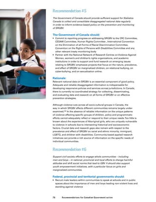 76 Recommendations for Canadian Government action
Recommendation #5
The Government of Canada should provide sufficient support for Statistics
Canada to collect and consolidate disaggregated national data regularly
in order to inform evidence-based policy on the prevention and monitoring
of SRGBV.
The Government of Canada should:
•	 Commit to reporting progress on addressing SRGBV to the CRC Committee,
CEDAW Committee, Human Rights Committee , International Convention
on the Elimination of all Forms of Racial Discrimination Committee,
Convention on the Rights of Persons with Disabilities Committee and any
other relevant treaty monitoring body
•	 Partner with the National Network of Research Centres on Violence Against
Women, women’s and children’s rights organizations, and academic
institutions in order to support and fund research on emerging issues
relating to SRGBV; emphasize projects that focus on the nature, prevalence,
and effect of SRGBV on marginalized children, on relational bullying, on
cyber-bullying, and on sexualization online.
Rationale:
Relevant national data on SRGBV is an essential component of good policy.
Adequate and reliable disaggregated information is indispensable for
developing responsive policies and services across jurisdictions. In Canada,
there is currently no coordinated strategy for collecting, disseminating,
and evaluating data and research on all forms of SRGBV or on effective
prevention strategies.
Although violence cuts across all socio-cultural groups in Canada, the
way in which SRGBV affects different communities remains largely under-
examined.362
In the absence of reliable information on the unique patterns
of violence affecting specific groups of children, policy and programmatic
efforts cannot adequately reflect or respond to their unique needs.Too little is
known about the experiences of Aboriginal girls, who are uniquely vulnerable
to violence in schools due to intersecting historical and socioeconomic
factors. Crucial data and research gaps also remain with respect to the
prevalence and effect of SRGBV on racial and ethnic minority, immigrant,
LGBTQ, and children with disabilities. Community-based applied research
initiatives can provide a rich source of information on the specific needs of
individual communities.
Recommendation #6
Support civil society efforts to engage whole communities – including
men and boys – in national, provincial and local efforts to change harmful
attitudes and shift social norms that lead to GBV. It should also support
youth empowerment initiatives, with a particular focus on girls and
marginalized communities.
Federal, provincial and territorial governments should:
•	 Recruit male leaders within communities to speak at schools and in public
spaces about the importance of men and boys leading non-violent lives and
standing against violence
 