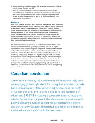 77Plan Canada
•	 Support evidence-based campaigns that target and engage men and boys
in civil society efforts to end GBV
•	 Scale up evidence-based conventional and social media campaigns
and programs, developed by and targeted at youth, aimed at promoting
non-violent conflict resolution and healthy relationships; these should
have a particular focus on girls, as well as on children and youth from
marginalized communities.
Rationale:
Girls, boys, parents, educators, and community leaders must work together to
reshape the deeply-rooted norms (including those linked to gender inequality)
that mask and lead to harmful behaviour, perpetuating cycles of violence
across generations. Men and boys must be engaged as key allies in ongoing
civil society efforts to shift gender stereotypes and other harmful norms,
and to create more equitable, tolerant and inclusive schools, families and
communities.This approach must also focus on empowering children and
youth to act as agents of change themselves in shifting harmful norms within
their schools and their communities.
Governments can draw on and scale up existing resources that have been
developed and implemented by women’s, children’s and LGBTQ rights
organizations.Youth-targeted programs can provide a safe space for children
and youth (particularly those from marginalized communities) to focus
on positive potential and growth; they can also provide inter-generational
mentoring. Empowering children, and in particular girls, yields benefits to
society at large as well as to girls themselves. For girls, empowerment gives
them confidence to achieve more, fosters relationships of mutual respect
and inter-generational strength, and enhances participation in all areas of
society. It also benefits the larger society by enabling girls to participate in
addressing social challenges within their communities, and by strengthening
community ties.
Canadian conclusion
Action on this issue by the Government of Canada will likely have
wide-ranging global implications for the right to education. Canada
has a reputation as a global leader in education and in the rights
of women and girls, and as such is poised to take leadership in
addressing SRGBV. By adopting a comprehensive and integrated
whole-of-government approach that draws upon promising global
policy approaches, Canada can set the bar appropriately high to
see that not only Canadian children but all children benefit from a
quality education in safe and inclusive schools.
 