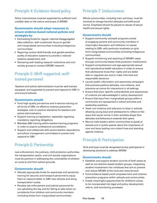 79Plan Canada
Principle 4: Evidence-based policy
Policy interventions must be supported by sufficient and
credible data on the nature and scope of SRGBV.
Governments should adopt measures to
ensure evidence-based national policies and
strategies by:
•	 Earmarking funds for regular national disaggregated
data collection, with a particular focus on gender
and marginalized communities (including Indigenous
communities)
•	 Requiring routine child-friendly and gender-sensitive
audits of education systems to provide a national
baseline assessment; and
•	 Partnering with leading research institutions and civil
society groups to conduct SRGBV research.
Principle 5: Well-supported, well-
trained personnel
Teachers and school administrators must be well-trained,
equipped, and supported to prevent and respond to GBV in
and around schools.
Governments should:
•	 Fund high quality pre-service and in-service training on
all forms of GBV, on effective violence prevention
strategies, and on positive discipline for teachers and
school administrators
•	 Support training on legislation, especially regarding
mandatory reporting obligations
•	 Mandate GBV training within teacher-training programs
in order to acquire professional accreditation
•	 Support and collaborate with parent-teacher associations
and school management committees to prevent and
respond to GBV.
Principle 6: Partnership
Law enforcement, the judiciary, child protection authorities,
the transportation sector, and civil society organizations
must be partners in addressing the vulnerability of children
en route to and from school grounds.
Governments should:
•	 Allocate appropriate funds for awareness and sensitivity
training for security and transport personnel to equip
them to respond better to GBV near schools and along
transportation routes
•	 Penalize law enforcement and judicial personnel for
not upholding the law and for failing to take action on
complaints from children and community members
(including those from marginalized communities).
Principle 7: Inclusiveness
Whole communities, including men and boys, must be
involved to change harmful attitudes and shift social
norms. Emphasis should be placed on issues of sexual
health and sexual rights.
Governments should:
•	 Support community outreach programs aimed
at engaging parents and community members in
meaningful discussion and reflection on issues
relating to GBV, with particular emphasis on girls
from marginalized communities (including Indigenous
communities)
•	 Support monitoring and reporting of SRGBV cases
through community-based child protection mechanisms
•	 Support comprehensive and age-appropriate sexual
and reproductive health education in order to ensure
that adolescents know their rights and are better
able to negotiate sex and to make informed and
responsible decisions
•	 Launch public information and awareness campaigns
that promote positive attitudes, non-violence, and
tolerance as norms for interactions in all settings
•	 Ensure that boys’ specific vulnerabilities and experiences
of violence are acknowledged in policy development
•	 Ensure that boys from marginalized groups within a
community are represented in school activities and
leadership positions
•	 Teach non-violence and tolerance to boys in schools,
allowing young boys and adolescents to reflect on the
ways that social norms in their societies shape their
attitudes and behaviours towards their peers
•	 Recruit male leaders within communities to speak at
schools and in public spaces about the importance of
men and boys leading non-violent lives and standing
against violence.
Principle 8: Participation
Girls and boys must be recognized as key participants in
developing solutions to address SRGBV.
Governments should:
•	 Establish and support student councils of both sexes as
well as non-election-based student groups, integrating
student involvement into initiatives that aim to prevent
and reduce SRGBV at the local and national level
•	 Fund evidence-based youth empowerment and violence
prevention programs within schools and communities
•	 Create meaningful opportunities for children’s voices
to be incorporated into legal and policy development,
reform, and monitoring processes.
 