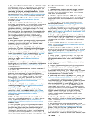 83Plan Canada
1	 This number is Plan’s best estimate based on the available data from the
UNESCO Institute of Statistics.The total number of primary schoolchildren
out of school in 2010 was 60,735,118. Of these 32,149,534 were girls. The
total number of children of lower secondary school age out of school in
the same year was 70,615,238; 34,196,988 of these were girls. Combined
this means that 66,346,522 million girls of primary and lower secondary
age were out of school in 2010. Sources: http://stats.uis.unesco.org/unesco/
TableViewer/tableView.aspx?ReportId=184 Accessed 27 September 2012. 
2	 UNICEF (2009). Child Protection from Violence, Exploitation, and Abuse.
Available from http://www.unicef.org/media/media_45451.html
Accessed 27 June 2012.
3	 Plan estimates that at least 246 million boys and girls suffer from
school-related violence every year. Plan’s estimate is based on the following
calculation: the 2006 UN Study on Violence against Children reported
that 20-65% of schoolchildren are affected by verbal bullying – the most
prevalent form of violence in schools. Based on UNSECO’s 2011 Global
Education Digest report, 1.23 billion children are in primary or secondary
school on any given day, and Plan estimates that 20% of the global student
population is 246 million children.Therefore, Plan estimates that at least
246 million boys and girls suffer from SRGBV every year. Source:
UNESCO Institute for Statistics (2011). Global Education Digest 2011:
Comparing Education Statistics Across the World. Montreal, UNESCO
Institute of Statistics.
4	 World Health Organization (2002). World Report on Violence and Health.
Geneva, WHO. / United Nations Secretary-General (2006). Report of the
Independent Expert for the United Nations Study on Violence Against
Children, p. 12. NewYork, United Nations.
5 	 World Health Organization (2005). WHO Multi-Country Study on
Women’s Health and Domestic Violence against Women: Initial Results on
Prevalence, Health Outcomes, and Women’s Responses. Geneva, WHO.
6	 Chinyama, V. and Mwabe, J. (2007). Kenya: Sexual Violence Afflicts the
Lives of Children at a School in Central Kenya. Available from http://www.
unicef.org/infobycountry/kenya_39054.html Accessed 31 July 2012.
7	 World Health Organization (2012). Global School-Based Student
Health Survey. Available from http://www.who.int/chp/gshs/en
Accessed 24 July 2012.
8	 NGO Advisory Council for Follow-up to the UN Study on Violence
against Children (2011). FiveYears On – A Global Update on Violence Against
Children. Available from http://www.crin.org/docs/Five_Years_On.pdf
Accessed 2 August 2012.
9	 United Nations General Assembly (1989). Convention on the Rights of
the Child, Article 19(1).
10	 In 2000, 189 world leaders made a promise to free people from extreme
poverty and multiple deprivations.This pledge turned into the eight
Millennium Development Goals (MDGs). MDG #2 is to achieve universal
primary education and MDG #3 is to promote gender equality and to
empower women. A target date of 2015 has been set to meet these
goals. UNDP (2012). The Millennium Development Goals. Available from
http://www.undp.org/content/undp/en/home/mdgoverview/
Accessed 30 July 2012.
11	 TrustLaw Women Poll (2012). Canada Best G20 Country to be a Woman,
India Worst. Available from http://www.trust.org/trustlaw/news/special-
coverage/g20women/ Accessed 27 July 2012.
12	 Abraham, C. (2010). ‘Part 1: Failing Boys and the Powder Keg of
Sexual Politics’. Toronto, The Globe  Mail. Available from http://www.
theglobeandmail.com/news/national/time-to-lead/part-1-failing-boys-and-
the-powder-keg-of-sexual-politics/article4081751/?page=all
Accessed 27 July 2012.
13	 When adjusted for these factors, Canada ranks only 12th. Source:
Reuters (2011). ‘Inequality Drags Canada Down in UN Livability Rankings’.
Toronto, The National Post. Available from http://news.nationalpost.
com/2011/11/02/inequality-drags-canada-down-in-un-livability-rankings/
Accessed 27 July 2012.
14	 Jiwani,Y. et al (1999). Violence Prevention and the Girl Child: Phase
One Report.The Alliance of Five Research Centres on Violence. / School
Community Safety Advisory Panel (2008). The Road to Health: A Final
Report on School Safety.Toronto, School Community Safety Advisory Panel.
/ Holmes, J. and Silverman, E. (1992). We’re Here, Listen to Us: A Survey
ofYoung Women in Canada. Canadian Advisory Council on the Status of
Women. / Committee on Sexual Offences against Children andYouths (1984).
Sexual Offences against Children in Canada. Ottawa, Supply and
Services Canada.
15	 This statistic is based on the only nation-wide survey on child sexual
abuse done in Canada. Source: Committee on Sexual Offences against
Children andYouths (1984). Sexual Offences against Children in Canada.
Ottawa, Supply and Services Canada.
16	 Collin-Vézina, D., Dion, J. andTrocmé, N. (2009). ‘Sexual Abuse in
Canadian Aboriginal Communities: A Broad Review of Conflicting Evidence’.
Pimatisiwin: A Journal of Aboriginal and Indigenous Community Health,
Vol. 7, No. 1.
17	 Public Health Agency of Canada (2004). Violence Against Women
with Disabilities. Available from http://www.phac-aspc.gc.ca/ncfv-cnivf/
publications/femdisabus-eng.php Accessed 8 August 2012.
18	 In 2003-2004, 16% of students from seven schools in five provinces had
experienced sexual harassment. Source: Canadian Public Health Association
and the National Crime Prevention Strategy (2003-2004). Safe School Study.
Available from http://www.cpha.ca/uploads/progs/_/safeschools/safe_school_
study_e.pdf Accessed 27 July 2012.
19	 Wolfe, D. A. and Chiodo, D. (2008). Sexual Harassment and Related
Behaviours Reported AmongYouth from Grade 9 to Grade 11. CAMH Centre
for Prevention Science. / Craig, W. and McCuaig Edge, H. (2011). The Health
of Canada’sYoung People: A Mental Focus. Ottawa, Public Health Agency
of Canada.
20	 Robertson, I. (2008). ‘Cyber Bullying Research Results Surprising’.
Available from http://cnews.canoe.ca/CNEWS/Canada/2008/05/15/5572616-
sun.html Accessed 27 July 2012.
21	 17% of Canadian boys and 18% of girls between 11 and 15 years of
age reported being bullied at least twice in the five days prior to the survey.
Source: PREVNet (2004). Bullying in Canada. Available from http://prevnet.
ca/BullyingFacts/BullyingStatistics/tabid/122/Default.aspx Accessed 27
July 2012.
22	 Taylor, C. and Peter,T. et al (2011). Every Class in Every School: Final
Report on the First National Climate Survey on Homophobia, Biphobia,
andTransphobia in Canadian Schools.Toronto, Egale Canada Human
RightsTrust.
23	 United Nations General Assembly (1989). Convention on the Rights of
the Child, Article 19(1).
24	 Convention on the Elimination of All Forms of Discrimination against
Women (CEDAW), 18 December 1979, U.N.T.S., vol. 1249, p. 13.
25	 It is estimated that at least 1.23 billion children are in primary or
secondary school on any given day. Source: UNESCO Institute for Statistics
(2011). Global Education Digest 2011: Comparing Education Statistics Across
the World. Montreal, UNESCO Institute of Statistics.
26	 UNICEF (2009). Child Protection. UNICEF Press Centre. Available from
http://www.unicef.org/media/media_45451.html Accessed 27 June 2012.
27	 Plan estimates that at least 246 million boys and girls suffer from
school-related violence every year. Plan’s estimate is based on the following
calculation: the 2006 UN Study on Violence against Children reported
that 20-65% of schoolchildren are affected by verbal bullying – the most
prevalent form of violence in schools. Based on UNSECO’s 2011 Global
Education Digest report, 1.23 billion children are in primary or secondary
school on any given day, and Plan estimates that 20% of the global student
population is 246 million children.Therefore, Plan estimates that at least
246 million boys and girls suffer from SRGBV every year. Source:
UNESCO Institute for Statistics (2011). Global Education Digest 2011:
Comparing Education Statistics Across the World. Montreal, UNESCO
Institute of Statistics.
28	 NGO Advisory Council for Follow-up to the UN Study on Violence
against Children (2011). FiveYears On—A Global Update on Violence Against
Children. Available from http://www.crin.org/docs/Five_Years_On.pdf
Accessed 2 August 2012.
29	 NGO Advisory Council for Follow-up to the UN Study on Violence
against Children (2011). FiveYears On—A Global Update on Violence Against
Children. Available from http://www.crin.org/docs/Five_Years_On.pdf
Accessed 2 August 2012. / Plan (2008). Learn Without Fear:The Global
Campaign to End Violence in Schools. Woking, Plan.
30	 NGO Advisory Council for Follow-up to the UN Study on Violence
against Children (2011). FiveYears On—A Global Update on Violence Against
 