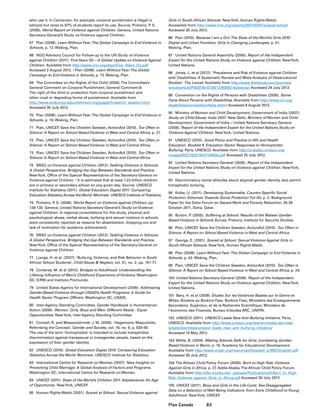 85Plan Canada
who use it. In Cameroon, for example, corporal punishment is illegal in
schools but close to 97% of students report its use. Source: Pinheiro, P. S.
(2006). World Report on Violence against Children. Geneva, United Nations
Secretary-General’s Study on Violence against Children.
67	 Plan (2008). Learn Without Fear:The Global Campaign to End Violence in
Schools, p. 13. Woking, Plan.
68	 NGO Advisory Council for Follow-up to the UN Study on Violence
against Children (2011). FiveYears On—A Global Update on Violence Against
Children. Available from http://www.crin.org/docs/Five_Years_On.pdf
Accessed 2 August 2012. / Plan (2008). Learn Without Fear:The Global
Campaign to End Violence in Schools, p. 13. Woking, Plan.
69	 The Committee on the Rights of the Child (2006).The Committee’s
General Comment on Corporal Punishment, General Comment 8:
The right of the child to protection from corporal punishment and
other cruel or degrading forms of punishment. Available from
http://www.endcorporalpunishment.org/pages/hrlaw/crc_session.html
Accessed 30 July 2012.
70	 Plan (2008). Learn Without Fear:The Global Campaign to End Violence in
Schools, p. 16. Woking, Plan.
71	 Plan, UNICEF, Save the Children Sweden, ActionAid (2010). Too Often in
Silence: A Report on School-Based Violence in West and Central Africa, p. 21.
72	 Plan, UNICEF, Save the Children Sweden, ActionAid (2010). Too Often in
Silence: A Report on School-Based Violence in West and Central Africa.
73	 Plan, UNICEF, Save the Children Sweden, ActionAid (2010). Too Often in
Silence: A Report on School-Based Violence in West and Central Africa.
74	 SRSG on Violence against Children (2012).Tackling Violence in Schools:
A Global Perspective. Bridging the Gap Between Standards and Practice.
NewYork, Office of the Special Representative of the Secretary-General on
Violence against Children. / It is estimated that at least 1.23 billion children
are in primary or secondary school on any given day. Source: UNESCO
Institute for Statistics (2011). Global Education Digest 2011: Comparing
Education Statistics Across theWorld. Montreal, UNESCO Institute of Statistics.
75	 Pinheiro, P. S. (2006). World Report on Violence against Children, pp.
128-130. Geneva, United Nations Secretary-General’s Study on Violence
against Children: In regional consultations for this study, physical and
psychological abuse, verbal abuse, bullying and sexual violence in schools
were consistently reported as reasons for absenteeism, dropping-out and
lack of motivation for academic achievement.
76	 SRSG on Violence against Children (2012).Tackling Violence in Schools:
A Global Perspective. Bridging the Gap Between Standards and Practice.
NewYork, Office of the Special Representative of the Secretary-General on
Violence against Children
77	 Lianga, H. et al. (2007). ‘Bullying, Violence, and Risk Behavior in South
African School Students’, Child Abuse  Neglect, vol. 31, no. 2, pp. 161-71.
78	 Conteras, M. et al (2012). Bridges to Adulthood: Understanding the
Lifelong Influence of Men’s Childhood Experience of Violence. Washington
DC, ICRW and Instituto Promundo.
79	 United States Agency for International Development (2006). Addressing
Gender-Based Violence through USAID’s Health Programs: A Guide for
Health Sector Program Officers. Washington DC, USAID.
80	 Inter-Agency Standing Committee, Gender Handbook in Humanitarian
Action (2006). Women, Girls, Boys and Men: Different Needs - Equal
Opportunities. NewYork, Inter-Agency Standing Committee.
81	 Connell, R. and Messerschmidt, J. W. (2005). ‘Hegemonic Masculinity:
Rethinking the Concept’, Gender and Society, vol. 19, no. 6, p. 829-59.
The use of the term ‘homophobia’ is intended to include transphobia:
discrimination against transsexual or transgender people, based on the
expression of their gender identity.
82	 UNESCO (2010). Global Education Digest 2010: Comparing Education
Statistics Across the World. Montreal, UNESCO Institute for Statistics.
83	 International Centre for Research on Women (2007). New Insights on
Preventing Child Marriage: A Global Analysis of Factors and Programs.
Washington DC, International Centre for Research on Women.
84	 UNICEF (2011). State of the World’s Children 2011. Adolescence: An Age
of Opportunity. NewYork, UNICEF.
85	 Human Rights Watch (2001). Scared at School: Sexual Violence against
Girls in South-African Schools. NewYork, Human Rights Watch.
Accessible from http://www.hrw.org/reports/2001/03/01/scared-school
Accessed 30 July 2012.
86	 Plan (2010). Because I am a Girl.The State of the World’s Girls 2010:
Digital and Urban Frontiers: Girls in Changing Landscapes, p. 51.
Woking, Plan.
87	 United Nations General Assembly (2006). Report of the Independent
Expert for the United Nations Study on Violence against Children. NewYork,
United Nations.
88	 Jones, L. et al (2012). ‘Prevalence and Risk of Violence against Children
with Disabilities: A Systematic Review and Meta-Analysis of Observational
Studies’. The Lancet. Available from http://www.thelancet.com/journals/
lancet/article/PIIS0140-6736(12)60692-8/abstract Accessed 24 July 2012.
89	 Convention on the Rights of Persons with Disabilities (2006). Some
Facts About Persons with Disabilities. Available from http://www.un.org/
disabilities/convention/facts.shtml Accessed 8 August 2012.
90	 Ministry of Women and Child Development, Government of India (2007).
Study on Child Abuse: India 2007. New Delhi, Ministry of Women and Child
Development, Government of India. / United Nations Secretary General
(2006). Report of the Independent Expert for the United Nations Study on
Violence Against Children. NewYork, United Nations.
91	 UNESCO (2010). Good Policy and Practice in HIV and Health
Education. Booklet 8. Education Sector Responses to Homophobic
Bullying. Paris, UNESCO. Available from http://unesdoc.unesco.org/
images/0021/002164/216493e.pdf Accessed 25 July 2012.
92	 United Nations Secretary-General (2006). Report of the Independent
Expert for the United Nations Study on Violence against Children. NewYork,
United Nations.
93	 Discriminatory social attitudes about atypical gender identity also permit
transphobic bullying.
94	 Kulke, U. (2011). Developing Sustainable, Country-Specific Social
Protection Schemes:Towards Social Protection For All, p. 2. Background
Paper for the Doha Forum on Decent Work and Poverty Reduction, 25-26
October 2011, Doha, Qatar.
95	 Burton, P. (2005). Suffering at School: Results of the Malawi Gender-
Based Violence in Schools Survey. Pretoria, Institute for Security Studies.
96	 Plan, UNICEF, Save the Children Sweden, ActionAid (2010). Too Often in
Silence: A Report on School-Based Violence in West and Central Africa.
97	 George, E. (2001). Scared at School: Sexual Violence Against Girls in
South African Schools. NewYork, Human Rights Watch.
98	 Plan (2008). Learn Without Fear:The Global Campaign to End Violence in
Schools, p. 42. Woking, Plan.
99	 Plan, UNICEF, Save the Children Sweden, ActionAid (2010). Too Often in
Silence: A Report on School-Based Violence in West and Central Africa, p. 24.
100	 United Nations Secretary-General (2006). Report of the Independent
Expert for the United Nations Study on Violence against Children. NewYork,
United Nations.
101	 Bary, H. et al (2009). Etudes Sur les Violences Basées sur le Genre en
Milieu Scolaire au Burkina Faso. Burkina Faso, Ministère des Enseignements
Secondaire, Supérieur, et de la Recherche Scientifique, Ministère de
l’économie des Finances, Bureau d’études ARC, UNFPA.
102	 UNESCO (2011). UNESCO Leads New Anti-Bullying Initiative. Paris,
UNESCO. Available from http://www.unesco.org/new/en/media-services/
singleview/news/unesco_leads_new_anti_bullying_initiative/
Accessed 14 May 2012.
103	Wible, B. (2004). Making Schools Safe for Girls: Combating Gender-
Based Violence in Benin, p. 18. Academy for Educational Development.
Available from http://www.ungei.org/resources/files/aed_g18937english.pdf
Accessed 30 July 2012.
104	The African Child Policy Forum (2006). Born to High Risk: Violence
Against Girls in Africa, p. 27. Addis Ababa,The African Child Policy Forum.
Available from http://cfsc.trunky.net/_uploads/Publications/9.Born_to_High_
Risk_Violence_against_Girls_in_Africa.pdf Accessed 30 July 2012.
105	 UNICEF (2011). Boys and Girls in the Life Cycle: Sex-Disaggregated
Data on a Selection of Well-Being Indicators, from Early Childhood toYoung
Adulthood. NewYork, UNICEF.
 