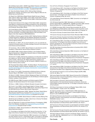 87Plan Canada
150	 UN News Centre (2011). UNICEF Urges Better Protection of Children in
Middle East and North Africa. Available from http://www.un.org/apps/news/
story.asp?NewsID=38155Cr=unicefCr1 Accessed 20 April 2012.
151	 Save the Children Sweden (2012). Child Led Data Collection:
Experiences, Findings, and Lessons Learnt. Beirut, Regional Office for the
Middle East and North Africa.
152	 Result from WHO School Based Student Health Surveys in Algeria
(2011), Djibouti (2007), Egypt (2006), Jordan (2007), Kuwait (2011), Lebanon
(2011), Morocco (2010), Oman (2010),Tunisia (2008), United Arab Emirates
(2010), andYemen (2008).
153	 Secretariat General of the League of Arab States (2010). Comparative
Arab Report on Implementing the Recommendations ofThe UN Secretary-
General’s Study on Violence against Children. Cairo, Department of Family
and Childhood: Social Affairs Sector.
154	 United Nations (2010). Committee on the Rights of the Child, Fifty-Fourth
Session. Consideration of Reports Submitted by States Parties Under Article
44 of the Convention. Concluding Observations of the Committee on the
Rights of the Child. Argentina (CRC/C/ARG/CO/3-4).
155	 SRSG on Violence against Children (2012).Tackling Violence in Schools:
A Global Perspective. Bridging the Gap Between Standards and Practice.
NewYork, Office of the Special Representative of the Secretary-General on
Violence against Children.
156	 Montaño, S. (2007). ¡Ni una más! El derecho a vivir una vida libre de
violencia en América Latina y el Caribe. Santiago, Economic Commission for
Latin America and the Caribbean.
157	 Contreras, J. M. et al (2010). Sexual Violence in Latin America and the
Caribbean: A Desk Review. Sexual Violence Research Initiative.
158	 UNICEF (2006). Violence Against Children in the Caribbean Region,
Regional Assessment. UN Secretary-General’s Study on Violence against
Children. Panama City, UNICEF.
159	Viscardi, N. (2003). Enfrentando la Violencia en las Escuelas: Un Informe
de Uruguay, pp. 153-201. Brasilia, UNESCO, Violência na Escola: América
Latina e Caribe. / Abramovay, M. (2003). Enfrentando a Violência nas
Escolas: Um Informe do Brasil, pp. 89-147. Brasilia, UNESCO, Violência na
Escola: América Latina e Caribe.
160	 Stonewall School Report (2007). The School Report: The Experiences of
Young Gay People in Britain’s Schools. Available from http://www.stonewall.
org.uk/at_school/education_for_all/quick_links/education_resources/4004.asp
Accessed 25 July 2012.
161	 Green, R. et al (2010). Characteristics of Bullying Victims in Schools:
Research Report: DFE-RR001. London, Department for Education.
162	 Bodin, D. (2005). Violence at School: Background Paper for the Europe
and Central Asia Regional Consultation for the UN Study on Violence against
Children. Ljubljana, United Nations.
163	 INRA (Europe) (1999). Europeans and Violence against Children.
Brussels,The Secretariat-General for the European Commission.
164	 Kane, J. (2008). Violence in Schools. Brussels, European Commission.
165	 Currie, C. et al (2004). Young People’s Health in Context; Health
Behaviour in School-Aged Children (HBSC) Study: International Report from
the 2001/2002 Survey. Geneva, World Health Organization.
166	World Health Organization (2006). Tajikistan Fact Sheet: Global School-
Based Student Health Survey. Available from http://www.who.int/chp/
gshs/2006%20Tajikistan%20Fact%20Sheet.pdf Accessed 25 July 2012.
167	 Moore, K. et al (2008). School Violence in OECD countries. Woking, Plan.
168	 Shively, M. and Mulford, C. (2007). ‘Hate Crime in America:The Debate
Continues’, NIJ Journal, No. 257, pp. 8-13.
169	 U.S. Department of Justice and Federal Bureau of Investigation (2009).
Hate Crime Statistics. Available from http://www2.fbi.gov/ucr/hc2009/
locationtype.html Accessed 24 April 24 2012.
170	 Steeves, V. (2005). Young Canadians in a Wired Word: Phase II. Ottawa,
Media Awareness Network.
171	 Committee on the Rights of the Child. General Comment No. 13. The
Right of the Child to Freedom from all Forms of Violence. Paragraph 3(a).
172	 United Nations General Assembly (1989). Convention on the Rights of
the Child, Articles 4 and 19. / United Nations (2011). Committee on the Rights
of the Child. General Comment No. 13.The Right of the Child to Freedom
from all Forms of Violence. Paragraph 27 and 31(c)(iii).
173	 United Nations (2011). Committee on the Rights of the Child. General
Comment No. 13.The Right of the Child to Freedom from all Forms of
Violence. Paragraph 65.
174	 United Nations (2011). Committee on the Rights of the Child. General
Comment No. 13.The Right of the Child to Freedom from all Forms of
Violence. Paragraphs 3(f)(g), 46, and 61.
175	 United Nations General Assembly (1989). Convention on the Rights of
the Child, Article 39.
176	 UN General Assembly (1993). Declaration on the Elimination of
Violence against Women, A/RES/48/104. / CEDAW Committee (1992). General
Recommendation No. 19. Violence against Women. Paragraph 1.
177	 CEDAW Committee (2010). General Recommendation No. 28.The
Core Obligations of States Parties under Article 2 of the Convention on the
Elimination of All Forms of Discrimination against Women. Paragraph 19.
178	 Council of Europe, European Social Charter (1961), ETS 35.
179	 Council of Europe, European Social Charter (Revised) (1996), ETS 163.
180	 Council of Europe, European Committee of Social Rights (2001),
European Social Charter (Revised), Conclusions XV-2, Vol. 2, p. 26.
181	 United Nations (2011). Committee on the Rights of the Child. General
Comment No. 13.The Right of the Child to Freedom from all Forms of
Violence. Paragraph 34. /The Committee on Economic, Social and Cultural
Rights (2005). General Comment No. 16.
182	 CRC Committee Concluding Observations to Australia (2012), CRC/C/
AUS/CO/4, 60th Session.
183	 United Nations General Assembly (1989). Convention on the Rights of
the Child, Article 28(2).
184	 United Nations (2006). Committee on the Rights of the Child. General
Comment No. 8.The Right of the Child to Protection from Corporal
Punishment and Other Cruel or Degrading Forms of Punishment. Paragraph 7.
185	 United Nations (2006). Committee on the Rights of the Child. General
Comment No. 8.The Right of the Child to Protection from Corporal
Punishment and Other Cruel or Degrading Forms of Punishment. Paragraphs
2, 11, and 22.
186	 United Nations (2006). Committee on the Rights of the Child. General
Comment No. 8.The Right of the Child to Protection from Corporal
Punishment and Other Cruel or Degrading Forms of Punishment. Paragraph 35.
187	 International Covenant on Civil and Political Rights (ICCPR) (1966).
U.N.T.S., Vol. 999, p. 171.
188	 Human Rights Committee (1992). General Comment No. 20: Replaces
General Comment 7 Concerning Prohibition ofTorture and CruelTreatment
or Punishment (Art. 7). Paragraph 5.
189	 Committee on Economic, Social and Cultural Rights (1999).
Implementation of the International Covenant on Economic, Social and
Cultural Rights. General Comment No. 13.The Right to Education (Article 13
of the Covenant).
190	 African Commission on Human and Peoples’ Rights (2003), Curtis
Francis Doebbler v. Sudan, Comm. No. 236/2000.
191	 See for example: Tyrer v. United Kingdom (1978) (application no.
5856/72, 1978) and Campbell and Cosans v. United Kingdom (25 Feb 1982,
Series A no 48, 4 EHRR 293, 40 1982).
192	 Optional Protocol to the Convention on the Rights of the Child on
the Sale of Children, Child Prostitution and Child Pornography (2000). A/
RES/54/263. Articles 1 and 2.
193	The Council of Europe Convention on the Protection of Children against
Sexual Exploitation and Sexual Abuse (2007) CETS No. 201, Article 1.
194	The Council of Europe Convention on the Protection of Children against
Sexual Exploitation and Sexual Abuse (2007) CETS No. 201. Articles 4, 5, 6
and 8.
195	The Council of Europe Convention on the Protection of Children against
Sexual Exploitation and Sexual Abuse (2007) CETS No. 201. Articles 12 and 13.
196	 African (Banjul) Charter on Human and Peoples’ Rights, adopted 27
June 1981, OAU Doc. CAB/LEG/67/3 rev. 5, 21 I.L.M. 58 (1982), entered into
force 21 October 1986.
 
