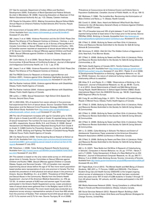 90 Annex 2
277	 See for example, Department of Indian Affairs and Northern
Development (2005). Evaluation of Band-Operated and Federal Schools.
As cited in Mendelson, M. (2008). Improving Education on Reserves: A First
Nation Educational Authority Act, pp. 1-23. Ottawa, Caledon Institute.
278	 People for Education (2012). Making Connections Beyond School Walls:
Annual Report on Ontario’s Publicly Funded Schools 2012.Toronto, People
for Education.
279	 Government of Canada (2011). Children andYouth as Victims of Violent
Crime. Available from http://www.victimsweek.gc.ca/res/r56.html#ref1
Accessed 27 July 2012.
280	 Jiwani,Y. et al (1999). Violence Prevention and the Girl Child: Phase One
Report.The Alliance of Five Research Centres on Violence. / Holmes, J. and
Silverman, E. (1992). We’re Here, Listen to Us: A Survey ofYoung Women in
Canada. Committee on Sexual Offences against Children andYouths. / 25%
of Canadian women reported an experience of sexual abuse before the age
of 16. Source: Committee on Sexual Offences against Children andYouths
(1984). Sexual Offences against Children in Canada. Ottawa, Supply and
Services Canada.
281	 Collin-Vézina, D. et al (2009). ‘Sexual Abuse in Canadian Aboriginal
Communities: A Broad Review of Conflicting Evidence’, Journal of Aboriginal
and Indigenous Community Health, vol. 7, no. 1, pp. 27-35.
282	 Jiwani,Y. et al (1999). Violence Prevention and the Girl Child: Phase One
Report.The Alliance of Five Research Centres on Violence.
283	The FREDA Centre for Research on Violence against Women and
Children (2001). Violence against Girls: Statistical Highlights. Available from
http://www.harbour.sfu.ca/freda/articles/stats.htm Accessed 27 July 2012.
284	The Roeher Institute (2004). Violence against Women with Disabilities.
Ottawa, Public Health Agency of Canada.
285	The Roeher Institute (2004). Violence against Women with Disabilities.
Ottawa, Public Health Agency of Canada.
286	 Larkin, J. (1994). Sexual Harassment: High School Girls Speak Out.
Toronto, Second Story Press.
287	 In 2003-2004, 16% of students from seven schools in five provinces
had experienced this form of sexual abuse. Source: Canadian Public Health
Association and the National Crime Prevention Strategy (2003-2004).
Safe School Study. Available from http://www.cpha.ca/uploads/progs/_/
safeschools/safe_school_study_e.pdf Accessed 27 July 2012.
288	The risk of harassment increases with age for Canadian girls. In 2010,
28% of girls in Grade 6 and 45% of girls in Grade 10 reported being victims
of sexual harassment.The numbers for boys are also distressingly high: 35%
and 38%, respectively. Source: Wolfe, D.A. and Chiodo, D. (2008). Sexual
Harassment and Related Behaviours Reported AmongYouth from Grade 9
to Grade 11. CAMH Centre for Prevention Science. / Craig, W. and McCuaig
Edge, H. (2010). Bullying and Fighting:The Health of Canada’sYoung People:
A Mental Focus. Public Health Agency of Canada.
289	 City NewsToronto (2008). ‘Girls Accepting Sexual Assault at School as
Fact of Life’. Available from http://www.citytv.com/toronto/citynews/news/
local/article/20851--girls-accepting-sexual-assault-at-school-as-fact-of-life-
reports Accessed 27 July 2012.
290	 Robertson, I. (2008). ‘Cyber Bullying Research Results Surprising’.
Available from http://cnews.canoe.ca/CNEWS/Canada/2008/05/15/5572616-
sun.html Accessed 27 July 2012.
291	This statistic is based on the only nation-wide survey on child sexual
abuse done in Canada. Source: Committee on Sexual Offences against
Children andYouths (1984). Sexual Offences against Children in Canada.
Ottawa, Supply and Services Canada. / 15% of Canadian men reported
experiencing sexual abuse before the age of 16.Two more recent population-
based studies were representative of only one province in Canada.The first
studied the prevalence of child physical and sexual abuse in the province of
Ontario. Source: MacMillan, H.L. et al (2007). ‘Prevalence of Child Physical
and Sexual Abuse in the Community: Results from the Ontario Health
Supplement’, Journal of the American Medical Association, no. 278, pp.
131-35. / A random sample of 9,953 men and women aged 15 and older
participated in the Ontario Health Supplement survey. Lower prevalence
rates of sexual abuse were gathered than in the Badgley report (4.3% for
males and 12.8% for females).The more recent study was conducted as a
telephone survey among a representative sample of more than 800 adults
from the province of Quebec.Their analyses found child sexual abuse rates
of 22.1% for women and 9.7% for men. Source:Tourigny, M. et al (2006).
‘Prévalence et Cooccurrence de la Violence Envers Les Enfants Dans la
Population Québécoise’, Canadian Journal of Public Health, no. 97, pp. 109-13.
292	 Mathews, F. (1996). The Invisible Boy: Revisioning the Victimization of
Male Children andTeens, p. 11. Ottawa, Health Canada.
293	 Covell, K. (2006). Seen, Heard and Believed: WhatYouth Say About
Violence for the UN Secretary-General’s Study on Violence Against Children.
Toronto, UNICEF Canada.
294	 17% of Canadian boys and 18% of girls between 11 and 15 years of age
reported being bullied at least twice in the 5 days prior to the survey. Source:
PREVNet (2004). Bullying in Canada. Accessible from http://prevnet.ca/
BullyingFacts/BullyingStatistics/tabid/122/Default.aspx Accessed 27 July 2012.
295	 O’Neil, S. (2008). Bullying byTween andTeen Girls: A Literature,
Policy and Resource Review Submitted to the Society for Safe  Caring
Schools  Communities.
296	 Simmons, R. (2002). Odd Girl Out:The Hidden Culture of Aggression in
Girls. NewYork, First Mariner Books.
297	 O’Neil, S. (2008). Bullying byTween andTeen Girls: A Literature, Policy
and Resource Review Submitted to the Society for Safe  Caring Schools 
Communities, p. 25.
298	 Public Health Agency of Canada (2011). Family Violence Prevention
E-Bulletin July 2011. Available from http://www.phac-aspc.gc.ca/ncfv-cnivf/
EB/2011/july-juillet/1-eng.php Accessed 27 July 2012. / Pepler, D. et al (2006).
‘A Developmental Perspective on Bullying’, Aggressive Behavior, no. 32,
pp. 376-84. However, the nature of relational bullying makes a direct causal
relationship difficult to establish.
299	Atlas, R. S. and Pepler, D. J. (1998). ‘Observations of Bullying in the
Classroom’, Journal of Educational Research, no. 92, pp. 86-99. / Currie,
C. et al (2012). Social Determinants of Health and Well-Being Among
Young People. Health Behaviour in School-Aged Children (HBSC) Study:
International Report from the 2009/2010 Survey, pp. 194-95. Copenhagen,
WHO Regional Office for Europe.
300	Craig, W. and McCuaig Edge, H. (2011). The Health of Canada’sYoung
People: A Mental Focus. Ottawa, Public Health Agency of Canada.
301	 O’Neil, S. (2008). Bullying byTween andTeen Girls: A Literature, Policy
and Resource Review Submitted to the Society for Safe  Caring Schools
 Communities.
302	 O’Neil, S. (2008). Bullying byTween andTeen Girls: A Literature, Policy
and Resource Review Submitted to the Society for Safe  Caring Schools
 Communities.
303	 O’Neil, S. (2008). Bullying byTween andTeen Girls: A Literature, Policy
and Resource Review Submitted to the Society for Safe  Caring Schools
 Communities.
304	 Li, Q. (2005). Cyber-Bullying in Schools:The Nature and Extent of
Adolescents’ Experience. Paper presented at the American Education
Research Association (AERA) Conference in Montreal, Canada.
305	 O’Neil, S. (2008). Bullying byTween andTeen Girls: A Literature, Policy
and Resource Review Submitted to the Society for Safe  Caring Schools
 Communities.
306	 Li, Q. (2007). ‘New Bottle but Old Wine: A Research of Cyberbullying
in Schools’, Computers in Human Behavior, no. 23, pp. 1777-91. / Beran,T.
and Li,T. (2005). ‘Cyber-Harassment: A Study of a New Method for an Old
Behavior’, Journal of Educational Computer Research, no. 32, pp. 265-77. /
Mishna, F. et al (2008) Cyber Bullying Survey.Toronto, University ofToronto.
Available from http://www.governmentevents.ca/ypo2008/presentations/634.pdf
Accessed 28 July 2012.
307	 Paglia-Boak, A et al (2012). The Mental Health and Well-Being of Ontario
Students, 1991-2011, p. 71.Toronto, CAMH and OSDUHS. /The Ontario
Student Drug Use and Health Survey (OSDUHS) is the longest ongoing
school survey of adolescents in Canada.The study has been conducted
every two years since 1977. A total of 9,288 students in Grades 7 through 12
from 40 school boards, 181 schools, and 581 classes participated in the 2011
OSDUHS.
308	 Media Awareness Network (2005). Young Canadians in a Wired World:
Phase II,Trends and Recommendations. Ottawa, Industry Canada.
309	 Social Services Network (2012). Research Report: Building a Safe
Community for Us: South Asian GirlsTeens andYoung Women Strategize for
Change.Toronto, United Way.
 
