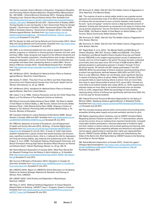 92 Annex 2
342	 See for example, Ontario Ministry of Education, Progressive Discipline
and Promoting Positive Student Behaviour (Program/Policy Memorandum
No. 145) (2009). / Ontario Women’s Directorate (2011). Changing Attitudes,
Changing Lives: Ontario’s Sexual Violence Action Plan. Available from
http://www.citizenship.gov.on.ca/owd_new/english/resources/publications/
svapdoc_2011.shtml Accessed 28 July 2012. / Government of Quebec (2007).
Turning Equality in Law into Equality in Fact: Government Policy for Gender
Equality. / Government of Quebec (2004). Government Action Plan 2004-
2009 on Domestic Violence. / Government of Quebec (2012). Combating
Violence against Women. Available from http://www.scf.gouv.qc.ca/
fileadmin/publications/Beijing__15/Anglais/Combating_violence_against_
women.pdf Accessed 27 July 2012.
343	The Society for Safe and Caring Schools and Communities (2012). About
Safe and Caring Schools and Communities. Available from http://www.sacsc.
ca/About%20SACSC.htm Accessed 27 July 2012.
344	 GBA+ is an enhanced assessment tool used to assess the impacts of
policies, programs or initiatives on diverse groups of women and men, girls
and boys. GBA+ helps recognize and respond to the different situations and
needs of the Canadian population, including factors such as age, education,
language, geography, culture, and income. Analysis that incorporates sex
and gender and these other intersecting factors is called GBA+. Source:
Status of Women Canada (2012). ‘Gender-Based Analysis Plus’. Available
from http://www.swc-cfc.gc.ca/pol/gba-acs/index-eng.html Accessed 14
August 2012.
345	 UN Women (2012). Handbook for National Action Plans on Violence
against Women. NewYork, United Nations.
346	Valaitis, R. (2002). ‘They Don’tTrust Us; We’re Just Kids: Views About
Community from Predominantly Female Inner CityYouth’, Health Care for
Women International, no. 23, pp. 248-66.
347	 UN Women (2012). Handbook for National Action Plans on Violence
against Women. NewYork, United Nations.
348	 Jiwani,Y. et al (1999). Violence Prevention and the Girl Child: Phase One
Report, p.4.The Alliance of Five Research Centres on Violence.
349	 School Community Safety Advisory Panel (2008). The Road to Health:
A Final Report on School Safety, p. 385.Toronto, School Community Safety
Advisory Panel. / Safe Schools ActionTeam (2008). Shaping a Culture of
Respect in Our Schools: Promoting Safe and Healthy Relationships, p. 23.
Toronto, Ministry of Education.
350	 Canadian Institute for Justice Statistics Profile Series (2008). Sexual
Assault in Canada: 2004 and 2007. Available from http://www.statcan.gc.ca/
pub/85f0033m/85f0033m2008019-eng.pdf Accessed 29 July 2012.
351	 PREVnet, Networks of Centres of Excellence, and US Department
of Health and Human Serivces (2012). Bullying—A Human Rights Issue.
Available from http://prevnet.ca/LinkClick.aspx?fileticket=4IkaDPisZOs%
3dtabid=392 Accessed 27 July 20, 2012. / A study of 13,921 high school
students revealed that a school climate that valued diversity and inclusion
was a significant protective factor, (that is, it reduced the risk) for depression
and drug use among lesbian, gay, bisexual and questioning youth. Source:
Aragon, S. et al. (2008). ‘HomophobicTeasing, Psychological Outcomes, and
Sexual Orientation Among High School Students: What Influence do Parents
and Schools Have?’, School Psychology Review, no. 37, pp. 202-16.
352	 Native Women’s Association of Canada (2010). WhatTheir StoriesTell
Us: Research Findings from the Sisters In Spirit initiative, p. 19. Available
from http://www.nwac.ca/sites/default/files/reports/2010_NWAC_SIS_Report_
EN.pdf Accessed 27 July 2012.
353	 Council of Ministers of Education (2012). Education in Canada: An
Overview. Available from http://www.cmec.ca/299/Education-in-Canada-An-
Overview/index.html Accessed 27 July 2012.
354	 UNESCO (2010). Report on UNESCO’s Online Discussion on the Beijing
Platform for Action’s Strategic Objective B. Education andTraining of
Women. Paris, UNESCO.
355	 UNICEF (2010). Child Poverty and Disparities in Mozambique.
NewYork, UNICEF.
356	 Ross, A. (2012). ‘Battling Childhood Aggression: A Unique Research
NetworkTakes on Bullying’. eAFFECT, Issue 1. Kingston, Queen’s University.
Available from http://www.queensu.ca/vpr/news/eAFFECTannouncement/
eAFFECT_Issue1.pdf Accessed 29 July 2012.
357 Simmons, R. (2002). Odd Girl Out:The Hidden Culture of Aggression in
Girls. NewYork, First Mariner Books.
358	“The majority of work on school safety tends to use a gender-neutral
approach and concentrates most of its efforts towards addressing the types
of violence that are perceived to occur primarily between male students.
As such, “guns and gangs” concerns receive a disproportionate amount of
attention, funding and intervention as compared to the types of violence that
young women experience.” Source:The School Community Safety Advisory
Panel (2008). The Road to Health: A Final Report on School Safety, p. 372.
Toronto, School Community Safety Advisory Panel.
359	 Simmons, R. (2002). Odd Girl Out:The Hidden Culture of Aggression in
Girls. Boston, Mariner.
360	 Simmons, R. (2002). Odd Girl Out:The Hidden Culture of Aggression in
Girls. Boston, Mariner.
361	 Paglia-Boak, A. et al. (2012). The Mental Health and Well-Being of
Ontario Students, 1991-2011. Toronto, CAMH and OSDUHS. /The Centre
for Addiction and Mental Health’s Ontario Student Drug Use and Health
Survey (OSDUHS) is the longest ongoing school survey of adolescents in
Canada, and one of the longest in the world.The study has been conducted
provincially every two years since 1977. A total of 9,288 students (68% of
selected students in participating schools) in Grades 7 through 12 from
40 school boards, 181 schools and 581 classes participated in the 2011
OSDUHS. While the percentage of Ontario students reporting bullying others
at school has significantly declined between 2003 (30%) and 2011 (21%),
there is a sex difference. Males, but not females, show significant declines
in reports of bullying others at school. Males (18.6%) and females (22.8%)
are equally likely to report bullying others at school. Girls are more likely
than boys to report being bullied at school (31% versus 26%). Females are
more likely to be bullied verbally than males (29.5% vs. 19.6% respectively),
whereas males are more likely to be bullied physically than are females
(4.4% vs. 0.9%, respectively). While the percentage of male students
reporting being victims of bullying has significantly declined since 2003, this
is not the case for female students.
362	 Federal-Provincial-Territorial Ministers Responsible for the Status of
Women (2002). Assessing Violence against Women: A Statistical Profile.
Available from http://www.uregina.ca/resolve/PDFs/Assessing%20Violence.
pdf Accessed July 28 2012.
363	This includes situating schools within communities and providing easily
accessible drinking water supply and private sanitation services for girls.
364	 Rights-respecting school initiatives, such as UNICEF Canada’s Rights-
Respecting Schools Initiative launched in 2011 in 11 demonstration schools
across the country, focus on meeting three important benchmarks: increased
meaningful student participation; improved awareness of children’s rights
and their relation to school culture; and enriched teaching and learning, with
teachers modeling rights-respecting attitudes and behaviours and students
having regular opportunities to exercise their rights and responsibilities /
Source: UNICEF Canada (28 May 2012). Bullying and Cyberbullying:Two
Sides of the Same Coin. Brief Submitted by UNICEF Canada to the Standing
Committee on Human Rights.
365	 Native Women’s Association of Canada (2012). ‘Arrest the Legacy’:
Dialogue Recommendations. http://www.nwac.ca/sites/default/files/imce/
Gender%20Matters%20English/7-NWACrecommendations_GM.pdf
Accessed 3 August 2012.
 