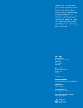 93Plan Canada
Plan Canada
National Office
95 St. Clair Avenue West
Suite 1001
Toronto, ON
M4V 3B5
Ottawa Office
39 McArthur Avenue
Ottawa, ON
K1L 8L7
1 800 387-1418
info@plancanada.ca
services_en_francaise@plancanada.ca
plancanada.ca
plancanada.ca/fr
becauseiamagirl.ca
parcequejesuisunefille.ca
Charitable Registration Number:
11892 8993 RR0001
Founded in 1937, Plan is one of the
world’s oldest and largest international
development agencies, working in
partnership with millions of people
around the world to end global poverty.
Not for profit, independent and
inclusive of all faiths and cultures, Plan
has only one agenda: to improve the
lives of children. Because I am a Girl is
Plan’s global initiative to end gender
inequality, promote girls’ rights and lift
millions of girls – and everyone around
them – out of poverty.
 