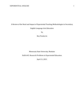 EXPERIENTIAL ENGLISH 1
A Review of the Need and Impact of Experiential Teaching Methodologies in Secondary
English Language Arts Education
by
Ben Pendarvis
Minnesota State University, Mankato
ExEd 645: Research Problems in Experiential Education
April 11, 2011
 