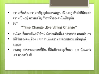 “Time Change ,Everything Change”
4
• ความเชื่อเรื่องความกตัญญูต่อบรรพบุรุษ ยังคงอยู่ ถ้าทาดีมีผลต่อ
ความเป็นอยู่ ความเจริญก้าวหน้าของคนในปัจจุบัน
• BUT
• คนไทยเชื้อสายจีนสมัยใหม่ มีความคิดที่แตกต่างจาก คนสมัยเก่า
• วิถีชีวิตของคนเมือง และการเน้นความสะดวกสบาย เน้นฤกษ์
สะดวก
• สาเหตุ การขาดแคลนที่ดิน, ที่ดินมีราคาสูงขึ้นมาก >>> นิยมการ
เผา มากกว่า ฝัง
 