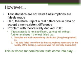 However…
• Test statistics are not valid if assumptions are
falsely made
• Can, therefore, reject a real difference in data or
accept a non-existent difference
• Problem with theoretically derived PDF:
▫ If test statistic is not significant, cannot tell without
further analyses if the test failed b/c:
1. Samples are not independently distributed (thing being tested)
or,
2. The data failed to conform to the assumptions necessary for the
validity of the test (e.g. samples were not normally distributed)
This is where randomization tests come into play…
 