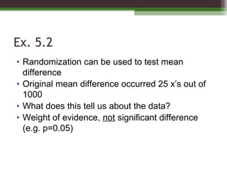 Ex. 5.2
• Randomization can be used to test mean
difference
• Original mean difference occurred 25 x’s out of
1000
• What does this tell us about the data?
• Weight of evidence, not significant difference
(e.g. p=0.05)
 