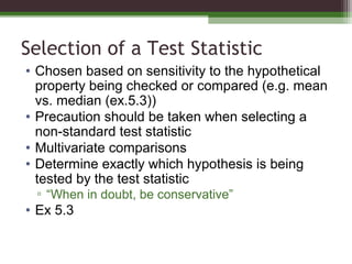 Selection of a Test Statistic
• Chosen based on sensitivity to the hypothetical
property being checked or compared (e.g. mean
vs. median (ex.5.3))
• Precaution should be taken when selecting a
non-standard test statistic
• Multivariate comparisons
• Determine exactly which hypothesis is being
tested by the test statistic
▫ “When in doubt, be conservative”
• Ex 5.3
 