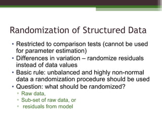 Randomization of Structured Data
• Restricted to comparison tests (cannot be used
for parameter estimation)
• Differences in variation – randomize residuals
instead of data values
• Basic rule: unbalanced and highly non-normal
data a randomization procedure should be used
• Question: what should be randomized?
▫ Raw data,
▫ Sub-set of raw data, or
▫ residuals from model
 