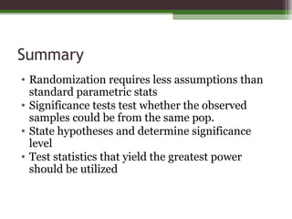 Summary
• Randomization requires less assumptions than
standard parametric stats
• Significance tests test whether the observed
samples could be from the same pop.
• State hypotheses and determine significance
level
• Test statistics that yield the greatest power
should be utilized
 