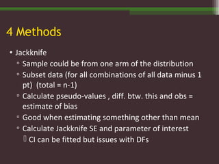 4 Methods
• Jackknife
▫ Sample could be from one arm of the distribution
▫ Subset data (for all combinations of all data minus 1
pt) (total = n-1)
▫ Calculate pseudo-values , diff. btw. this and obs =
estimate of bias
▫ Good when estimating something other than mean
▫ Calculate Jackknife SE and parameter of interest
 CI can be fitted but issues with DFs
 