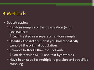4 Methods
• Bootstrapping
▫ Random samples of the observation (with
replacement
 Each treated as a separate random sample
▫ Should = the distribution if you had repeatedly
sampled the original population
▫ Provides better CI than the Jackknife
 Can determine SE, CI and test hypotheses
▫ Have been used for multiple regression and stratified
sampling
 