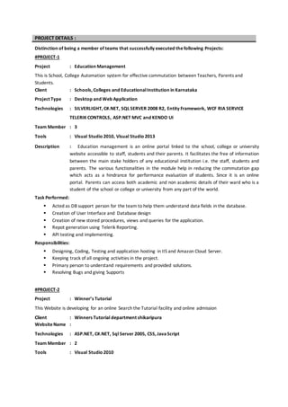 PROJECT DETAILS :
Distinction of being a member of teams that successfully executed thefollowing Projects:
#PROJECT-1
Project : Education Management
This is School, College Automation system for effective commutation between Teachers, Parents and
Students.
Client : Schools, Colleges and EducationalInstitution in Karnataka
Project Type : Desktop and Web Application
Technologies : SILVERLIGHT, C#.NET, SQLSERVER 2008 R2, Entity Framework, WCF RIA SERVICE
TELERIK CONTROLS, ASP.NET MVC and KENDO UI
Team Member : 3
Tools : Visual Studio 2010, Visual Studio 2013
Description : Education management is an online portal linked to the school, college or university
website accessible to staff, students and their parents. It facilitates the free of information
between the main stake holders of any educational institution i.e. the staff, students and
parents. The various functionalities in the module help in reducing the commutation gap
which acts as a hindrance for performance evaluation of students. Since it is an online
portal. Parents can access both academic and non academic details of their ward who is a
student of the school or college or university from any part of the world.
Task Performed:
 Acted as DB support person for the team to help them understand data fields in the database.
 Creation of User Interface and Database design
 Creation of new stored procedures, views and queries for the application.
 Repot generation using Telerik Reporting.
 API testing and implementing.
Responsibilities:
 Designing, Coding, Testing and application hosting in IIS and Amazon Cloud Server.
 Keeping track of all ongoing activities in the project.
 Primary person to understand requirements and provided solutions.
 Resolving Bugs and giving Supports
#PROJECT-2
Project : Winner’s Tutorial
This Website is developing for an online Search the Tutorial facility and online admission
Client : Winners Tutorial department shikaripura
WebsiteName :
Technologies : ASP.NET, C#.NET, Sql Server 2005, CSS, JavaScript
Team Member : 2
Tools : Visual Studio 2010
 