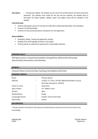Description : Through the website, the Student can be search the all information of Tutorial and online
admission. This website more useful for the sslc and puc students, this website likes to
Karnataka PU board website, syllabus copy’s and subject notes will be available in this
website
Task Performed:
 Acted as DB support person for the team to help them understand data fields in the database.
 Creation of Databasedesign
 Creation of new stored procedures and queries for the application.
Responsibilities:
 Designing, Coding, Testing and application hosting.
 Keeping track of all ongoing activities in the project.
 Primary person to understand requirements and provided solutions.
PERSONAL SKILLS :
Willingnesstolearn,comprehensiveproblemsolvingabilities,abilitytodeal withpeople
diplomatically,Smart worker,teamfacilitator.
INTRESTS :
ComputerGames,InternetSurfing, Travelling,ListeningMusicandCricket.
PERSONAL PROFILE :
Name : Thiruka Naik.H
Address : #160/2, 2nd
Floor, Srinidhi Bilekahalli Dollars Layout,
NS Palya, Bangalore- 560070
Father’s name : Halya Naik
Date of Birth : 27th
MARCH 1991
Gender : Male
Marital Status : Single
Languages Known : English, Hindi & Kannada
Nationality : Indian
DECLARATION:
I hereby declare that all the information provided above is factual and correct to best of my
knowledge.
BANGALORE Thiruka Naik.H
DATE: Signature
 