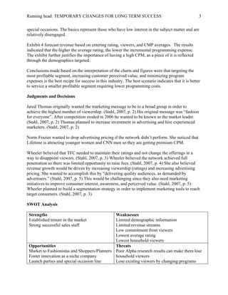 Running head: TEMPORARY CHANGES FOR LONG TERM SUCCESS 3
special occasions. The basics represent those who have low interest in the subject matter and are
relatively disengaged.
Exhibit 4 forecast revenue based on entering rating, viewers, and CMP averages. The results
indicated that the higher the average rating, the lower the incremental programming expense.
The exhibit further justifies the importance of having a high CPM, as a piece of it is reflected
through the demographics targeted.
Conclusions made based on the interpretation of the charts and figures were that targeting the
most profitable segment, increasing customer perceived value, and minimizing program
expenses is the best recipe for success in this industry. The best scenario indicates that it is better
to service a smaller profitable segment requiring lower programming costs.
Judgments and Decisions
Jared Thomas originally wanted the marketing message to be to a broad group in order to
achieve the highest number of viewership. (Stahl, 2007, p. 2) His original message was “fashion
for everyone”. After competition eroded in 2006 he wanted to be known as the market leader.
(Stahl, 2007, p. 2) Thomas planned to increase investment in advertising and hire experienced
marketers. (Stahl, 2007, p. 2)
Norm Frazier wanted to drop advertising pricing if the network didn’t perform. She noticed that
Lifetime is attracting younger women and CNN men so they are getting premium CPM.
Wheeler believed that TFC needed to maintain their ratings and not change the offerings in a
way to disappoint viewers. (Stahl, 2007, p. 3) Wheeler believed the network achieved full
penetration so there was limited opportunity to raise fees. (Stahl, 2007, p. 4) She also believed
revenue growth would be driven by increasing viewership (ratings) and increasing advertising
pricing. She wanted to accomplish this by “delivering quality audiences, as demanded by
advertisers.” (Stahl, 2007, p. 5) This would be challenging since they also need marketing
initiatives to improve consumer interest, awareness, and perceived value. (Stahl, 2007, p. 5)
Wheeler planned to build a segmentation strategy in order to implement marketing tools to reach
target consumers. (Stahl, 2007, p. 3)
SWOT Analysis
Strengths
Established tenure in the market
Strong successful sales staff
Weaknesses
Limited demographic information
Limited revenue streams
Low commitment from viewers
Lowest average rating
Lowest household viewers
Opportunities
Market to Fashionistas and Shoppers/Planners
Foster innovation as a niche company
Launch parties and special occasion line
Threats
Poor Alpha research results can make them lose
household viewers
Lose existing viewers by changing programs
 