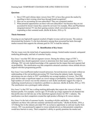 Running head: TEMPORARY CHANGES FOR LONG TERM SUCCESS 4
Questions
1. Have CNN and Lifetime taken viewers from TFC or have they grown the market by
upselling to their existing client base through brand recognition?
2. How are we accounting for non-subscribers? They are a potential market.
3. What potential opportunities are there with non-subscribers? Just because they are not
accounted for doesn’t mean they cannot be serviced. For example, Xbox and PlayStation
integrated internet TV into their gaming systems which converted non-gamers by
responding to their unstated needs. (Keller & Kotler, 2016, p. 9)
Thesis Statement
Focusing on one high profit segment resulted of higher revenue and net income. The analysis
determined that Scenario 2 is the best alternative among those presented but lacks thorough
market research that supports the ultimate goal for TFC to lead the industry.
II. Identification of Key Issues
The key issues were the initial lack of segmentation strategy; limited market research; antiquated
marketing philosophy; and lack of customer loyalty.
Key Issue 1 was that TFC did not segment viewers. During the infancy stages of TFC’s
development they should segmented viewers to determine how their needs compare to TFC’s
offerings. TFC not only lacked knowledge of the segments but the impact that each segment had
on profitability. The ramification was that competitors attracted customers whose attitude drivers
aligned with their programming profile.
Key Issue 2 was insufficient market research processes. Several decisions were made without an
understanding of the real problem preventing TFC from being the industry leader. Increased
advertising was not a factor in TFC’s profitability nor average numbers of viewers. The CPM
price did not make a significant impact on viewer ratings or profitability. Scenario 2 implied that
high numbers of viewers was not the solution as well. Keller and Kotler suggest five steps in
marketing research process to transform a problem to a decision. (Keller & Kotler, 2016, p. 103)
The ramification was a prolonged viable solution.
Key Issue 3 is that TFC has a selling marking philosophy that expects the viewer to fit their
business profile. For example, viewers ages 35-54 make up a large segment for all channels but
that profile does not fall into any of the identified segment clusters for TFC’s industry. The
ramification was their competitors created the right product offering to fit viewer interest.
Key Issue 4 is the lack of customer loyalty. According to Keller and Kotler, “successful
marketers are those who cultivate customer satisfaction and loyalty.” (Keller & Kotler, 2016, p.
127) Being first in the industry provided TFC an exclusive opportunity to cultivate loyalty from
viewers. TFC was positioned to appeal to viewer attitude drivers so that potential competitors
would have barriers to entry. Their competitor’s ability to quickly penetrate the market and
 