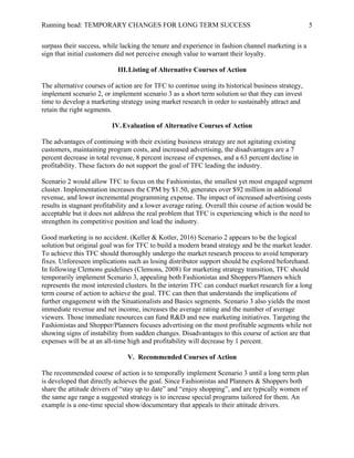 Running head: TEMPORARY CHANGES FOR LONG TERM SUCCESS 5
surpass their success, while lacking the tenure and experience in fashion channel marketing is a
sign that initial customers did not perceive enough value to warrant their loyalty.
III.Listing of Alternative Courses of Action
The alternative courses of action are for TFC to continue using its historical business strategy,
implement scenario 2, or implement scenario 3 as a short term solution so that they can invest
time to develop a marketing strategy using market research in order to sustainably attract and
retain the right segments.
IV.Evaluation of Alternative Courses of Action
The advantages of continuing with their existing business strategy are not agitating existing
customers, maintaining program costs, and increased advertising, the disadvantages are a 7
percent decrease in total revenue, 8 percent increase of expenses, and a 63 percent decline in
profitability. These factors do not support the goal of TFC leading the industry.
Scenario 2 would allow TFC to focus on the Fashionistas, the smallest yet most engaged segment
cluster. Implementation increases the CPM by $1.50, generates over $92 million in additional
revenue, and lower incremental programming expense. The impact of increased advertising costs
results in stagnant profitability and a lower average rating. Overall this course of action would be
acceptable but it does not address the real problem that TFC is experiencing which is the need to
strengthen its competitive position and lead the industry.
Good marketing is no accident. (Keller & Kotler, 2016) Scenario 2 appears to be the logical
solution but original goal was for TFC to build a modern brand strategy and be the market leader.
To achieve this TFC should thoroughly undergo the market research process to avoid temporary
fixes. Unforeseen implications such as losing distributor support should be explored beforehand.
In following Clemons guidelines (Clemons, 2008) for marketing strategy transition, TFC should
temporarily implement Scenario 3, appealing both Fashionistas and Shoppers/Planners which
represents the most interested clusters. In the interim TFC can conduct market research for a long
term course of action to achieve the goal. TFC can then that understands the implications of
further engagement with the Situationalists and Basics segments. Scenario 3 also yields the most
immediate revenue and net income, increases the average rating and the number of average
viewers. Those immediate resources can fund R&D and new marketing initiatives. Targeting the
Fashionistas and Shopper/Planners focuses advertising on the most profitable segments while not
showing signs of instability from sudden changes. Disadvantages to this course of action are that
expenses will be at an all-time high and profitability will decrease by 1 percent.
V. Recommended Courses of Action
The recommended course of action is to temporally implement Scenario 3 until a long term plan
is developed that directly achieves the goal. Since Fashionistas and Planners & Shoppers both
share the attitude drivers of “stay up to date” and “enjoy shopping”, and are typically women of
the same age range a suggested strategy is to increase special programs tailored for them. An
example is a one-time special show/documentary that appeals to their attitude drivers.
 