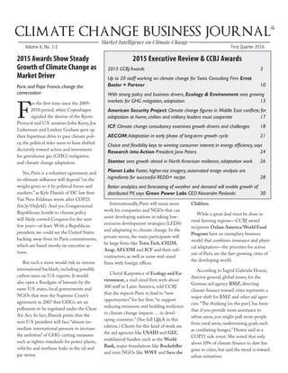 First Quarter 2016Volume X, No. 1-3
2015 Awards Show Steady
Growth of Climate Change as
Market Driver
Paris and Pope Francis change the
conversation
F
or the first time since the 2009-
2010 period, when Copenhagen
signaled the demise of the Kyoto
Protocol and U.S. senators John Kerry, Joe
Lieberman and Lindsey Graham gave up
their bipartisan drive to pass climate poli-
cy, the political tides seem to have shifted
decisively toward action and investment
for greenhouse gas (GHG) mitigation
and climate change adaptation.
Yes, Paris is a voluntary agreement, and
its ultimate influence will depend “on the
weight given to it by political forces and
markets,” as Kyle Danish of DC law firm
Van Ness Feldman wrote after COP21
(bit.ly/1SsJx42). And yes, Congressional
Republicans hostile to climate policy
will likely control Congress for the next
few years—at least. With a Republican
president, we could see the United States
backing away from its Paris commitments,
which are based mostly on executive ac-
tions.
But such a move would risk an intense
international backlash, including possible
carbon taxes on U.S. exports. It would
also open a floodgate of lawsuits by the
same U.S. states, local governments and
NGOs that won the Supreme Court’s
agreement in 2007 that GHGs are air
pollutants to be regulated under the Clean
Air Act. In fact, Danish posits that the
next U.S. president will face “almost im-
mediate international pressure to increase
the ambition” of GHG-cutting measures
such as tighter standards for power plants,
vehicles and methane leaks in the oil and
gas sector.
Internationally, Paris will mean more
work for companies and NGOs that can
assist developing nations in taking low-
emission development strategies (LEDS)
and adaptating to climate change. In the
private sector, the main participants will
be large firms like Tetra Tech, CH2M,
Arup, AECOM and ICF and their sub-
contractors, as well as some mid-sized
firms with foreign offices.
Cheryl Karpowicz of Ecology and En-
vironment, a mid-sized firm with about
300 staff in Latin America, told CCBJ
that she expects Paris to lead to “new
opportunities” for her firm “to support
reducing emissions and building resilience
to climate change impacts … in devel-
oping countries.” (See full Q&A in this
edition.) Clients for this kind of work are
the aid agencies like USAID and GIZ,
multilateral funders such as the World
Bank, major foundations like Rockefeller
and even NGOs like WWF and Save the
Children.
While a great deal must be done in
rural farming regions—CCBJ award
recipients Oxfam America/World Food
Program have an exemplary business
model that combines insurance and physi-
cal adaptation—the priorities for action
out of Paris are the fast-growing cities of
the developing world.
According to Ingrid Gabriela Hoven,
director general, global issues, for the
German aid agency BMZ, directing
climate finance toward cities represents a
major shift for BMZ and other aid agen-
cies. “The thinking [in the past] has been
that if you provide more assistance to
urban areas, you might pull more people
from rural areas, undermining goals such
as combating hunger,” Hoven said at a
COP21 side event. She noted that only
about 10% of climate finance to date has
gone to cities, but said the trend is toward
urban initiatives.
2015 Executive Review & CCBJ Awards
2015 CCBJ Awards		 					 3
Up to 20 staff working on climate change for Swiss Consulting Firm Ernst
Basler + Partner							 10
With strong policy and business drivers, Ecology & Environment sees growing
markets for GHG mitigation, adaptation					 13
American Security Project: Climate change figures in Middle East conflicts; for
adaptation at home, civilian and military leaders must cooperate		 17
ICF: Climate change consultancy examines growth drivers and challenges 	 18
AECOM:Adaptation in early phase of long-term growth cycle		 21
Choice and flexibility keys to winning consumer interest in energy efficiency, says
Research into Action President Jane Peters				 24
Stantec sees growth ahead in North American resilience, adaptation work	 26
Planet Labs: Faster, higher-rez imagery, automated image analysis are
ingredients for successful REDD+ recipe					 28
Better analytics and forecasting of weather and demand will enable growth of
distributed PV, says Green Power Labs CEO Alexandre Pavlovski		 30
 