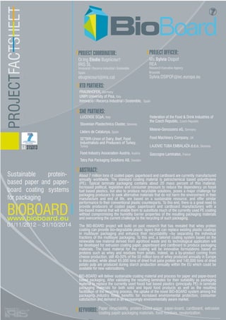 PROJECTFACTSHEET
Dr.Ing Elodie Bugnicourt
IRIS SL
Innovació i Recerca Industrial i Sostenible
Spain
ebugnicourt@iris.cat
PROJECT COORDINATOR:
Ms.Sylvia Osipof
REA
Research Executive Agency
Brussels
Sylvia.OSIPOF@ec.europa.eu
FRAUNHOFER, Germany
UNIPI University of Pisa, Italy
Innovació i Recerca Industrial i Sostenible, Spain
RTD PARTNERS:
SME PARTNERS:
Federation of the Food & Drink Industries of
the Czech Republic, Czech Republic
Meierei-Genossens eG, Germany
Food Machinery Company, UK
LAJOVIC TUBA EMBALAŽA d.d.o, Slovenia
Gascogne Laminates, France
LUCENSE SCpA, Italy
Slovenian Plastechnics Cluster, Slovenia
Lleters de Catalunya, Spain
SETBIR-Union of Dairy, Beef, Food
Industrialists and Producers of Turkey,
Turkey
Food Industry Association Austria, Austria
Tetra Pak Packaging Solutions AB, Sweden
ABSTRACT:
About 7 million tons of coated paper, paperboard and cardboard are currently manufactured
annually worldwide. The standard coating material is petrochemical based polyethylene
(PE). Typical laminate packaging contains about 20 mass percent of this material.
Increased political, legislative and consumer pressure to reduce the dependency on fossil
fuel based plastics, but also to produce recyclable solutions, poses a major challenge for
packaging producers to seek alternative materials that do not harm the environment in their
manufacture and end of life, are based on a sustainable resource, and offer similar
performance to their conventional plastic counterparts. To this end, there is a great need to
provide producers of coated paper, paperboard and cardboard manufacturers with a
bio-based material that will enable them to substitute much of the currently used PE coating
without compromising the humidity barrier properties of the resulting packaging materials
and overcoming the current challenge to the recycling of such packaging.
The BIO-BOARD project will build on past research that has revealed that whey protein
coating can provide bio-degradable plastic layers that can replace existing plastic coatings
in multilayer packaging and enhance their recyclability –by separating the individual
fractions of the multilayer packaging. To this end, a tailored coating system based on the
renewable raw material derived from agrofood waste and its technological application will
be developed for extrusion coating paper, paperboard and cardboard to produce packaging
materials. The base material for the coating will be innovative formulations based on
proteins such as whey and residues from potato. Indeed, as a by-product coming from
cheese production, still 40-50% of the 50 million tons of whey produced annually in Europe
is discarded, while about 65,000 tons of dried fruit juice protein and 140,000 tons of dried
potato pulp are produced during starch production annually within the EU which could be
available for new valorisations.
BIO-BOARD will deliver sustainable coating material and process for paper and paper-board
based packaging. After validating the resulting laminates for their suitability as packaging
material to replace the currently used fossil fuel based plastics (principally PE) in laminate
packaging materials for both solid and liquid food products as well as the resulting
facilitation of the recycling process, the uptake of the novel BIO-BOARD system among the
packaging industry holds benefits for increased environmental protection, consumer
satisfaction and demand in an increasingly environmentally aware market.
PROJECT OFFICER:
BIOBOARDwww.bioboard.eu
01/11/2012 – 31/10/2014
Sustainable protein-
based paper and paper-
board coating systems
for packaging
KEYWORDS:
GA 315313
Paper recyclability, protein-based paper, paper-board, cardboard, extrusion
coating paper, packaging materials, food residues, revalorization.
 