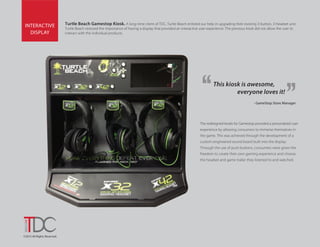 ©2015 All Rights Reserved.
INTERACTIVE
DISPLAY
Turtle Beach Gamestop Kiosk. A long-time client of TDC, Turtle Beach enlisted our help in upgrading their existing 3-button, 3-headset unit.
Turtle Beach stressed the importance of having a display that provided an interactive user experience. The previous kisok did not allow the user to
interact with the individual products.
The redesigned kiosks for Gamestop provided a personalized user
experience by allowing consumers to immerse themselves in
the game. This was achieved through the development of a
custom engineered sound board built into the display.
Through the use of push buttons, consumers were given the
freedom to create their own gaming experience and choose
the headset and game trailer they listened to and watched.
- GameStop Store Manager
This kiosk is awesome,
everyone loves it!
 