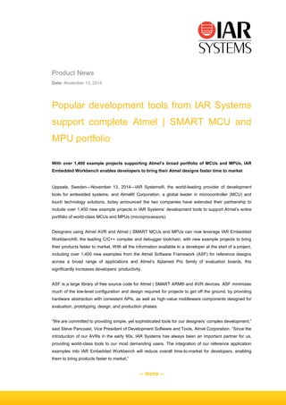 – more –
Product News
Date: November 13, 2014
Popular development tools from IAR Systems
support complete Atmel | SMART MCU and
MPU portfolio
With over 1,400 example projects supporting Atmel’s broad portfolio of MCUs and MPUs, IAR
Embedded Workbench enables developers to bring their Atmel designs faster time to market
Uppsala, Sweden—November 13, 2014—IAR Systems®, the world-leading provider of development
tools for embedded systems, and Atmel® Corporation, a global leader in microcontroller (MCU) and
touch technology solutions, today announced the two companies have extended their partnership to
include over 1,400 new example projects in IAR Systems’ development tools to support Atmel’s entire
portfolio of world-class MCUs and MPUs (microprocessors).
Designers using Atmel AVR and Atmel | SMART MCUs and MPUs can now leverage IAR Embedded
Workbench®, the leading C/C++ compiler and debugger toolchain, with new example projects to bring
their products faster to market. With all the information available to a developer at the start of a project,
including over 1,400 new examples from the Atmel Software Framework (ASF) for reference designs
across a broad range of applications and Atmel’s Xplained Pro family of evaluation boards, this
significantly increases developers’ productivity.
ASF is a large library of free source code for Atmel | SMART ARM® and AVR devices. ASF minimizes
much of the low-level configuration and design required for projects to get off the ground, by providing
hardware abstraction with consistent APIs, as well as high-value middleware components designed for
evaluation, prototyping, design, and production phases.
“We are committed to providing simple, yet sophisticated tools for our designers’ complex development,”
said Steve Pancoast, Vice President of Development Software and Tools, Atmel Corporation. “Since the
introduction of our AVRs in the early 90s, IAR Systems has always been an important partner for us,
providing world-class tools to our most demanding users. The integration of our reference application
examples into IAR Embedded Workbench will reduce overall time-to-market for developers, enabling
them to bring products faster to market.”
 