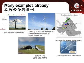 Many examples already 既設の多数事例 Hydro-electric powered data centers Data Islandia Digital Data Archive ASIO solar powered data centers Wind powered data centers Ecotricity in UK builds windmills at data center locations with no capital cost to user 